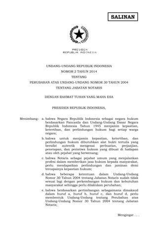 SALINAN

UNDANG-UNDANG REPUBLIK INDONESIA
NOMOR 2 TAHUN 2014
TENTANG
PERUBAHAN ATAS UNDANG-UNDANG NOMOR 30 TAHUN 2004
TENTANG JABATAN NOTARIS
DENGAN RAHMAT TUHAN YANG MAHA ESA
PRESIDEN REPUBLIK INDONESIA,
Menimbang : a. bahwa Negara Republik Indonesia sebagai negara hukum
berdasarkan Pancasila dan Undang-Undang Dasar Negara
Republik Indonesia Tahun 1945 menjamin kepastian,
ketertiban, dan perlindungan hukum bagi setiap warga
negara;
b. bahwa untuk menjamin kepastian, ketertiban, dan
perlindungan hukum dibutuhkan alat bukti tertulis yang
bersifat
autentik
mengenai
perbuatan,
perjanjian,
penetapan, dan peristiwa hukum yang dibuat di hadapan
atau oleh pejabat yang berwenang;
c. bahwa Notaris sebagai pejabat umum yang menjalankan
profesi dalam memberikan jasa hukum kepada masyarakat,
perlu mendapatkan perlindungan dan jaminan demi
tercapainya kepastian hukum;
d. bahwa
beberapa
ketentuan
dalam
Undang-Undang
Nomor 30 Tahun 2004 tentang Jabatan Notaris sudah tidak
sesuai lagi dengan perkembangan hukum dan kebutuhan
masyarakat sehingga perlu dilakukan perubahan;
e. bahwa berdasarkan pertimbangan sebagaimana dimaksud
dalam huruf a, huruf b, huruf c, dan huruf d, perlu
membentuk Undang-Undang tentang Perubahan atas
Undang-Undang Nomor 30 Tahun 2004 tentang Jabatan
Notaris;
Mengingat . . .

 