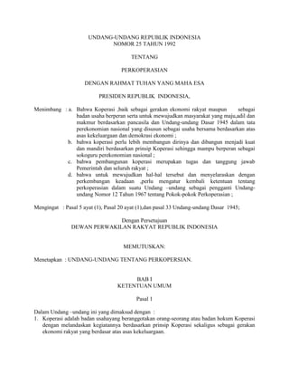 UNDANG-UNDANG REPUBLIK INDONESIA
NOMOR 25 TAHUN 1992
TENTANG
PERKOPERASIAN
DENGAN RAHMAT TUHAN YANG MAHA ESA
PRESIDEN REPUBLIK INDONESIA,
Menimbang : a. Bahwa Koperasi ,baik sebagai gerakan ekonomi rakyat maupun sebagai
badan usaha berperan serta untuk mewujudkan masyarakat yang maju,adil dan
makmur berdasarkan pancasila dan Undang-undang Dasar 1945 dalam tata
perekonomian nasional yang disusun sebagai usaha bersama berdasarkan atas
asas kekeluargaan dan demokrasi ekonomi ;
b. bahwa koperasi perlu lebih membangun dirinya dan dibangun menjadi kuat
dan mandiri berdasarkan prinsip Koperasi sehingga mampu berperan sebagai
sokoguru perekonomian nasional ;
c. bahwa pembangunan koperasi merupakan tugas dan tanggung jawab
Pemerintah dan seluruh rakyat ;
d. bahwa untuk mewujudkan hal-hal tersebut dan menyelaraskan dengan
perkembangan keadaan ,perlu mengatur kembali ketentuan tentang
perkoperasian dalam suatu Undang –undang sebagai pengganti Undang-
undang Nomor 12 Tahun 1967 tentang Pokok-pokok Perkoperasian ;
Mengingat : Pasal 5 ayat (1), Pasal 20 ayat (1),dan pasal 33 Undang-undang Dasar 1945;
Dengan Persetujuan
DEWAN PERWAKILAN RAKYAT REPUBLIK INDONESIA
MEMUTUSKAN:
Menetapkan : UNDANG-UNDANG TENTANG PERKOPERSIAN.
BAB I
KETENTUAN UMUM
Pasal 1
Dalam Undang –undang ini yang dimaksud dengan :
1. Koperasi adalah badan usahayang beranggotakan orang-seorang atau badan hokum Koperasi
dengan melandaskan kegiatannya berdasarkan prinsip Koperasi sekaligus sebagai gerakan
ekonomi rakyat yang berdasar atas asas kekeluargaan.
 