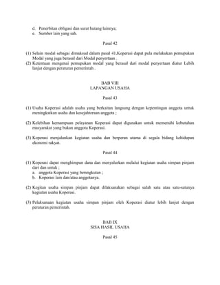 d. Penerbitan obligasi dan surat hutang lainnya;
e. Sumber lain yang sah.
Pasal 42
(1) Selain modal sebagai dimaksud dalam pasal 41,Koperasi dapat pula melakukan pemupukan
Modal yang juga berasal dari Modal penyertaan .
(2) Ketentuan mengenai pemupukan modal yang berasal dari modal penyertaan diatur Lebih
lanjut dengan peraturan pemerintah .
BAB VIII
LAPANGAN USAHA
Pasal 43
(1) Usaha Koperasi adalah usaha yang berkaitan langsung dengan kepentingan anggota untuk
meningkatkan usaha dan kesejahteraan anggota ;
(2) Kelebihan kemampuan pelayanan Koperasi dapat digunakan untuk memenuhi kebutuhan
masyarakat yang bukan anggota Koperasi.
(3) Koperasi menjalankan kegiatan usaha dan berperan utama di segala bidang kehidupan
ekonomi rakyat.
Pasal 44
(1) Koperasi dapat menghimpun dana dan menyalurkan melalui kegiatan usaha simpan pinjam
dari dan untuk ;
a. anggota Koperasi yang bersngkutan ;
b. Koperasi lain dan/atau anggotanya.
(2) Kegitan usaha simpan pinjam dapat dilaksanakan sebagai salah satu atau satu-satunya
kegiatan usaha Koperasi.
(3) Pelaksanaan kegiatan usaha simpan pinjam oleh Koperasi diatur lebih lanjut dengan
peraturan pemerintah.
BAB IX
SISA HASIL USAHA
Pasal 45
 