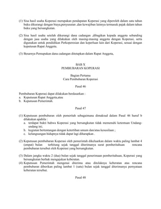 (1) Sisa hasil usaha Koperasi merupakan pendapatan Koperasi yang diperoleh dalam satu tahun
buku dikurangi dengan biaya,penyusutan ,dan kewajiban lainnya termasuk pajak dalam tahun
buku yang bersangkutan.
(2) Sisa hasil usaha setelah dikurangi dana cadangan ,dibagikan kepada anggota sebanding
dengan jasa usaha yang dilakukan oleh masing-masing anggota dengan Koperasi, serta
digunakan untuk pendidikan Perkoperesian dan keperluan lain dari Koperasi, sesuai dengan
keputusan Rapat Anggota.
(3) Besarnya Pemupukan dana cadangan ditetapkan dalam Rapat Anggota,
BAB X
PEMBUBARAN KOPERASI
Bagian Pertama
Cara Pembubaran Koperasi
Pasal 46
Pembubaran Koperasi dapat dilakukan berdasarkan :
a. Keputusan Rapat Anggota,atau
b. Keputusan Pemerintah.
Pasal 47
(1) Keputusan pembubaran oleh pemeritah sebagaimana dimaksud dalam Pasal 46 huruf b
dilakukan apabila :
a. terdapat bukti bahwa Koperasi yang bersangkutan tidak memenuhi ketentuan Undang-
undang ini;
b. kegiatan bertentangan dengan ketertiban umum dan/atau kesusilaan ;
c. kelangsungan hidupnya tidak dapat lagi diharapkan .
(2) Keputusan pembubaran Koperasi oleh pemerintah dikeluarkan dalam waktu paling lambat 4
(empat) bulan terhitung sejak tanggal diterimanya surat pemberitahuan rencana
pembubaran tersebut oleh Koperasi yang bersangkutan.
(3) Dalam jangka waktu 2 (dua) bulan sejak tanggal penerimaan pemberitahuan, Koperasi yang
bersangkutan berhak mengajukan keberatan.
(4) Keputusan Pemerintah mengenai diterima atau ditolaknya keberatan atas rencana
pembubaran diberikan paling lambat 1 (satu) bulan sejak tanggal diterimanya pernyataan
keberatan tersebut.
Pasal 48
 