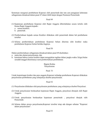 Ketentuan mengenai pembubaran Koperasi oleh pemerintah dan tata cara pengajuan keberatan
sebagaimana dimaksud dalam pasal 47 diatur lebih lanjut dengan Peraturan Pemerintah.
Pasal 49
(1) Keputusan pembubaran Koperasi oleh Rapat Anggota diberitahukan secara tertulis oleh
Kuasa Rapat Anggota kepada :
a. semua kreditor;
b. pemeritah .
(2) Pemberitahuan kepada semua Kreditor dilakukan oleh pemerintah dalam hal pembubaran
tersebut
(3) Selama pemberitahuan pembubaran Koperasi belum diterima oleh kreditor maka
pembubaran Koperasi belum berlaku baginya.
Pasal 50
Dalam pemberitahuan sebagamana dimaksud dalam pasal 49 disebutkan :
a. nama dan alamat penyelesaian, dan
b. ketentuan bahwa semua kreditor dapat mengajukan tagihan dalam jangka waktu 3(tiga) bulan
sesudah tanggal diterimanya surat pemberitahuan pembubaran.
Bagian Kedua
Penyelesaian
Pasal 51
Untuk kepentingan kredtor dan para anggota Koperasi terhadap pembubaran Koperasi dilakukan
penyelesaian pembubaran yang selanjutnya disebut penyelesaian.
Pasal 52
(1) Penyelesaian dilakukan oleh penyelesaian pembubaran yang selanjutnya disebut Penyelesai.
(2) Untuk penyelesaian berdasarkan keputusan Rapat Anggota, penyelesai ditunjuk oleh Rapat
Anggota.
(3) Untuk penyelesaian berdasarkan keputusan pemerintah , penyelesai dtunjuk oleh
Pemerintah.
(4) Selama dalam proses penyelesaian,Koperasi tersebut tetap ada dengan sebutan ”Koperasi
dalam penyelesaian”.
Pasal 53
 