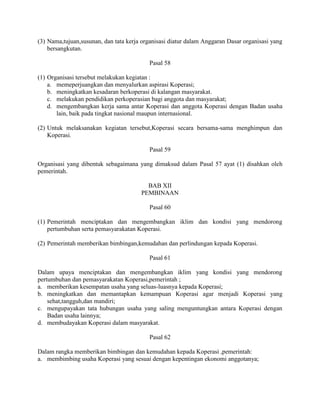 (3) Nama,tujuan,susunan, dan tata kerja organisasi diatur dalam Anggaran Dasar organisasi yang
bersangkutan.
Pasal 58
(1) Organisasi tersebut melakukan kegiatan :
a. memeperjuangkan dan menyalurkan aspirasi Koperasi;
b. meningkatkan kesadaran berkoperasi di kalangan masyarakat.
c. melakukan pendidikan perkoperasian bagi anggota dan masyarakat;
d. mengembangkan kerja sama antar Koperasi dan anggota Koperasi dengan Badan usaha
lain, baik pada tingkat nasional maupun internasional.
(2) Untuk melaksanakan kegiatan tersebut,Koperasi secara bersama-sama menghimpun dan
Koperasi.
Pasal 59
Organisasi yang dibentuk sebagaimana yang dimaksud dalam Pasal 57 ayat (1) disahkan oleh
pemerintah.
BAB XII
PEMBINAAN
Pasal 60
(1) Pemerintah menciptakan dan mengembangkan iklim dan kondisi yang mendorong
pertumbuhan serta pemasyarakatan Koperasi.
(2) Pemerintah memberikan bimbingan,kemudahan dan perlindungan kepada Koperasi.
Pasal 61
Dalam upaya menciptakan dan mengembangkan iklim yang kondisi yang mendorong
pertumbuhan dan pemasyarakatan Koperasi,pemerintah ;
a. memberikan kesempatan usaha yang seluas-luasnya kepada Koperasi;
b. meningkatkan dan memantapkan kemampuan Koperasi agar menjadi Koperasi yang
sehat,tangguh,dan mandiri;
c. mengupayakan tata hubungan usaha yang saling menguntungkan antara Koperasi dengan
Badan usaha lainnya;
d. membudayakan Koperasi dalam masyarakat.
Pasal 62
Dalam rangka memberikan bimbingan dan kemudahan kepada Koperasi ,pemerintah:
a. membimbing usaha Koperasi yang sesuai dengan kepentingan ekonomi anggotanya;
 