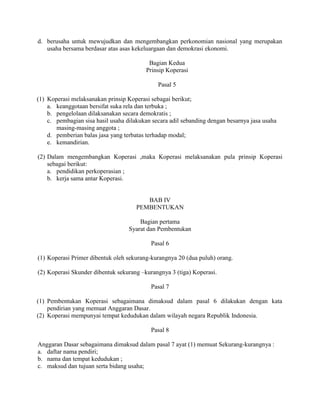d. berusaha untuk mewujudkan dan mengembangkan perkonomian nasional yang merupakan
usaha bersama berdasar atas asas kekeluargaan dan demokrasi ekonomi.
Bagian Kedua
Prinsip Koperasi
Pasal 5
(1) Koperasi melaksanakan prinsip Koperasi sebagai berikut;
a. keanggotaan bersifat suka rela dan terbuka ;
b. pengelolaan dilaksanakan secara demokratis ;
c. pembagian sisa hasil usaha dilakukan secara adil sebanding dengan besarnya jasa usaha
masing-masing anggota ;
d. pemberian balas jasa yang terbatas terhadap modal;
e. kemandirian.
(2) Dalam mengembangkan Koperasi ,maka Koperasi melaksanakan pula prinsip Koperasi
sebagai berikut:
a. pendidikan perkoperasian ;
b. kerja sama antar Koperasi.
BAB IV
PEMBENTUKAN
Bagian pertama
Syarat dan Pembentukan
Pasal 6
(1) Koperasi Primer dibentuk oleh sekurang-kurangnya 20 (dua puluh) orang.
(2) Koperasi Skunder dibentuk sekurang –kurangnya 3 (tiga) Koperasi.
Pasal 7
(1) Pembentukan Koperasi sebagaimana dimaksud dalam pasal 6 dilakukan dengan kata
pendirian yang memuat Anggaran Dasar.
(2) Koperasi mempunyai tempat kedudukan dalam wilayah negara Republik Indonesia.
Pasal 8
Anggaran Dasar sebagaimana dimaksud dalam pasal 7 ayat (1) memuat Sekurang-kurangnya :
a. daftar nama pendiri;
b. nama dan tempat kedudukan ;
c. maksud dan tujuan serta bidang usaha;
 