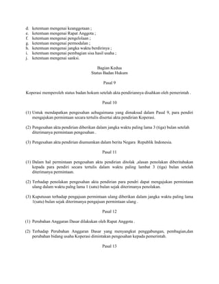 d. ketentuan mengenai keanggotaan ;
e. ketentuan mengenai Rapat Anggota ;
f. ketentuan mengenai pengelolaan ;
g. ketentuan mengenai permodalan ;
h. ketentuan mengenai jangka waktu berdirinya ;
i. ketentuan mengenai pembagian sisa hasil usaha ;
j. ketentuan mengenai sanksi.
Bagian Kedua
Status Badan Hukum
Pasal 9
Koperasi memperoleh status badan hokum setelah akta pendiriannya disahkan oleh pemerintah .
Pasal 10
(1) Untuk mendapatkan pengesahan aebagaimana yang dimaksud dalam Pasal 9, para pendiri
mengajukan permintaan secara tertulis disertai akta pendirian Koperasi.
(2) Pengesahan akta pendirian diberikan dalam jangka waktu paling lama 3 (tiga) bulan setelah
diterimanya permintaan pengesahan .
(3) Pengesahan akta pendirian diumumkan dalam berita Negara Republik Indonesia.
Pasal 11
(1) Dalam hal permintaan pengesahan akta pendirian ditolak ,alasan penolakan diberitahukan
kepada para pendiri secara tertulis dalam waktu paling lambat 3 (tiga) bulan setelah
diterimanya permintaan.
(2) Terhadap penolakan pengesahan akta pendirian para pendri dapat mengajukan permintaan
ulang dalam waktu palng lama 1 (satu) bulan sejak diterimanya penolakan.
(3) Kuputusan terhadap pengajuan permintaan ulang diberikan dalam jangka waktu paling lama
1(satu) bulan sejak diterimanya pengajuan permintaan ulang .
Pasal 12
(1) Perubahan Anggaran Dasar dilakukan oleh Rapat Anggota .
(2) Terhadap Perubahan Anggaran Dasar yang menyangkut penggabungan, pembagian,dan
perubahan bidang usaha Koperasi dimintakan pengesahan kepada pemerintah.
Pasal 13
 