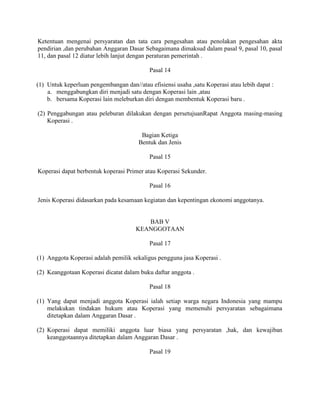 Ketentuan mengenai persyaratan dan tata cara pengesahan atau penolakan pengesahan akta
pendirian ,dan perubahan Anggaran Dasar Sebagaimana dimaksud dalam pasal 9, pasal 10, pasal
11, dan pasal 12 diatur lebih lanjut dengan peraturan pemerintah .
Pasal 14
(1) Untuk keperluan pengembangan dan//atau efisiensi usaha ,satu Koperasi atau lebih dapat :
a. menggabungkan diri menjadi satu dengan Koperasi lain ,atau
b. bersama Koperasi lain meleburkan diri dengan membentuk Koperasi baru .
(2) Penggabungan atau peleburan dilakukan dengan persetujuanRapat Anggota masing-masing
Koperasi .
Bagian Ketiga
Bentuk dan Jenis
Pasal 15
Koperasi dapat berbentuk koperasi Primer atau Koperasi Sekunder.
Pasal 16
Jenis Koperasi didasarkan pada kesamaan kegiatan dan kepentingan ekonomi anggotanya.
BAB V
KEANGGOTAAN
Pasal 17
(1) Anggota Koperasi adalah pemilik sekaligus pengguna jasa Koperasi .
(2) Keanggotaan Koperasi dicatat dalam buku daftar anggota .
Pasal 18
(1) Yang dapat menjadi anggota Koperasi ialah setiap warga negara Indonesia yang mampu
melakukan tindakan hukum atau Koperasi yang memenuhi persyaratan sebagaimana
ditetapkan dalam Anggaran Dasar .
(2) Koperasi dapat memiliki anggota luar biasa yang persyaratan ,hak, dan kewajiban
keanggotaannya ditetapkan dalam Anggaran Dasar .
Pasal 19
 