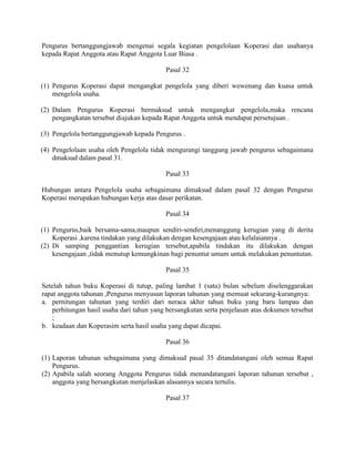 Pengurus bertanggungjawab mengenai segala kegiatan pengelolaan Koperasi dan usahanya
kepada Rapat Anggota atau Rapat Anggota Luar Biasa .
Pasal 32
(1) Pengurus Koperasi dapat mengangkat pengelola yang diberi wewenang dan kuasa untuk
mengelola usaha.
(2) Dalam Pengurus Koperasi bermaksud untuk mengangkat pengelola,maka rencana
pengangkatan tersebut diajukan kepada Rapat Anggota untuk mendapat persetujuan .
(3) Pengelola bertanggungjawab kepada Pengurus .
(4) Pengelolaan usaha oleh Pengelola tidak mengurangi tanggung jawab pengurus sebagaimana
dmaksud dalam pasal 31.
Pasal 33
Hubungan antara Pengelola usaha sebagaimana dimaksud dalam pasal 32 dengan Pengurus
Koperasi merupakan hubungan kerja atas dasar perikatan.
Pasal 34
(1) Pengurus,baik bersama-sama,maupun sendiri-sendiri,menanggung kerugian yang di derita
Koperasi ,karena tindakan yang dilakukan dengan kesengajaan atau kelalaiannya .
(2) Di samping penggantian kerugian tersebut,apabila tindakan itu dilakukan dengan
kesengajaan ,tidak menutup kemungkinan bagi penuntut umum untuk melakukan penuntutan.
Pasal 35
Setelah tahun buku Koperasi di tutup, paling lambat 1 (satu) bulan sebelum diselenggarakan
rapat anggota tahunan ,Pengurus menyusun laporan tahunan yang memuat sekurang-kurangnya:
a. pernitungan tahunan yang terdiri dari neraca akhir tahun buku yang baru lampau dan
perhitungan hasil usaha dari tahun yang bersangkutan serta penjelasan atas dokumen tersebut
;
b. keadaan dan Koperasim serta hasil usaha yang dapat dicapai.
Pasal 36
(1) Laporan tahunan sebagaimana yang dimaksud pasal 35 ditandatangani oleh semua Rapat
Pengurus.
(2) Apabila salah seorang Anggota Pengurus tidak menandatangani laporan tahunan tersebut ,
anggota yang bersangkutan menjelaskan alasannya secara tertulis.
Pasal 37
 