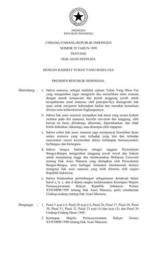 PRESIDEN
REPUBLIK INDONESIA
UNDANG-UNDANG REPUBLIK INDONESIA
NOMOR 39 TAHUN 1999
TENTANG
HAK ASASI MANUSIA
DENGAN RAHMAT TUHAN YANG MAHA ESA
PRESIDEN REPUBLIK INDONESIA,
Menimbang : a. bahwa manusia, sebagai makhluk ciptaan Tuhan Yang Masa Esa
yang mengemban tugas mengelola dan memelihara alam semesta
dengan penuh ketaqwaan dan penuh tanggung jawab untuk
kesejahteraan umat manusia, oleh pencipta-Nya dianugerahi hak
asasi untuk menjamin keberadaan harkat dan martabat kemuliaan
dirinya serta keharmonisan lingkungannya;
b. bahwa hak asasi manusia merupakan hak dasar yang secara kodrati
melekat pada diri manusia, bersifat universal dan langgeng, oleh
karena itu harus dilindungi, dihormati, dipertahankan, dan tidak
boleh diabaikan, dikurangi, atau dirampas oleh siapapun;
c. bahwa selain hak asasi, manusia juga mempunyai kewajiban dasar
antara manusia yang satu terhadap yang lain dan terhadap
masyarakat secara keseluruhan dalam kehidupan bermasyarakat,
berbangsa, dan bernegara;
d. bahwa bangsa Indonesia sebagai anggota Perserikatan
Bangsa-Bangsa mengemban tanggung jawab moral dan hukum
untuk menjunjung tinggi dan melaksanakan Deklarasi Universal
tentang Hak Asasi Manusia yang ditetapkan oleh Perserikatan
Bangsa-Bangsa, serta berbagai instrumen internasional lainnya
mengenai hak asasi manusia yang telah diterima oleh negara
Republik Indonesia;
e. bahwa berdasarkan pertimbangan sebagaimana dimaksud dalam
huruf a, b, c, dan d dalam rangka melaksanakan Ketetapan Majelis
Permusyawaratan Rakyat Republik Indonesia Nomor
XVII/MPR/1998 tentang Hak Asasi Manusia, perlu membentuk
Undang-undang tentang Hak Asasi Manusia;
Mengingat : 1. Pasal 5 ayat (1), Pasal 20 ayat (1), Pasal 26, Pasal 27, Pasal 28, Pasal
30, Pasal 31, Pasal 32, Pasal 33 ayat (1) dan ayat (3), dan Pasal 34
Undang-Undang Dasar 1945;
2. Ketetapan Majelis Permusyawaratan Rakyat Nomor
XVII/MPR/1998 tentang Hak Asasi Manusia;
 