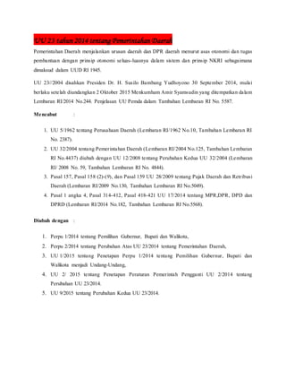 UU 23 tahun 2014 tentang Pemerintahan Daerah
Pemerintahan Daerah menjalankan urusan daerah dan DPR daerah menurut asas otonomi dan tugas
pembantuan dengan prinsip otonomi seluas-luasnya dalam sistem dan prinsip NKRI sebagaimana
dimaksud dalam UUD RI 1945.
UU 23//2004 disahkan Presiden Dr. H. Susilo Bambang Yudhoyono 30 September 2014, mulai
berlaku setelah diundangkan 2 Oktober 2015 Menkumham Amir Syamsudin yang ditempatkan dalam
Lembaran RI/2014 No.244. Penjelasan UU Pemda dalam Tambahan Lembaran RI No. 5587.
Mencabut :
1. UU 5/1962 tentang Perusahaan Daerah (Lembaran RI/1962 No.10, Tambahan Lembaran RI
No. 2387).
2. UU 32/2004 tentang Pemerintahan Daerah (Lembaran RI/2004 No.125, Tambahan Lembaran
RI No.4437) diubah dengan UU 12/2008 tentang Perubahan Kedua UU 32/2004 (Lembaran
RI/ 2008 No. 59, Tambahan Lembaran RI No. 4844).
3. Pasal 157, Pasal 158 (2)-(9), dan Pasal 159 UU 28/2009 tentang Pajak Daerah dan Retribusi
Daerah (Lembaran RI/2009 No.130, Tambahan Lembaran RI No.5049).
4. Pasal 1 angka 4, Pasal 314-412, Pasal 418-421 UU 17/2014 tentang MPR,DPR, DPD dan
DPRD (Lembaran RI/2014 No.182, Tambahan Lembaran RI No.5568).
Diubah dengan :
1. Perpu 1/2014 tentang Pemilihan Gubernur, Bupati dan Walikota,
2. Perpu 2/2014 tentang Perubahan Atas UU 23/2014 tentang Pemerintahan Daerah,
3. UU 1/2015 tentang Penetapan Perpu 1/2014 tentang Pemilihan Gubernur, Bupati dan
Walikota menjadi Undang-Undang,
4. UU 2/ 2015 tentang Penetapan Peraturan Pemerintah Pengganti UU 2/2014 tentang
Perubahan UU 23/2014.
5. UU 9/2015 tentang Perubahan Kedua UU 23/2014.
 