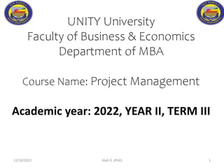 UNITY University
Faculty of Business & Economics
Department of MBA
Course Name: Project Management
Academic year: 2022, YEAR II, TERM III
12/30/2022 Abdi D. (PhD) 1
 