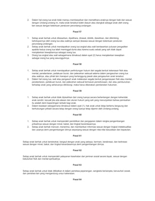 2. Dalam hal orang tua anak tidak mampu membesarkan dan memelihara anaknya dengan baik dan sesuai
dengan Undang-undang ini, maka anak tersebut boleh diasuh atau diangkat sebagai anak oleh orang
lain sesuai dengan ketentuan peraturan perundang-undangan.
Pasal 57
1. Setiap anak berhak untuk dibesarkan, dipelihara, dirawat, dididik, diarahkan, dan dibimbing
kehidupannya oleh orang tua atau walinya sampai dewasa sesuai dengan ketentuan peraturan
perundang-undangan.
2. Setiap anak berhak untuk mendapatkan orang tua angkat atau wali berdasarkan putusan pengadilan
apabila kedua orang tua telah meninggal dunia atau karena suatu sebab yang sah tidak dapat
menjalankan kewajibannya sebagai orang tua.
3. Orang tua angkat atau wali sebagaimana dimaksud dalam ayat (2) harus menjalankan kewajiban
sebagai orang tua yang sesungguhnya.
Pasal 58
1. Setiap anak berhak untuk mendapatkan perlindungan hukum dari segala bentuk kekerasan fisik atau
mental, penelantaran, perlakuan buruk, dan pelecehan seksual selama dalam pengasuhan orang tua
atau walinya, atau pihak lain manapun yang bertanggung jawab atas pengasuhan anak tersebut.
2. Dalam hal orang tua, wali atau pengasuh anak melakukan segala bentuk penganiayaan fisik atau mental,
penelantaran, perlakuan buruk, dan pelecehan seksual termasuk pemerkosaan, dan atau pembunuhan
terhadap anak yang seharusnya dilindungi, maka harus dikenakan pemberatan hukuman.
Pasal 59
1. Setiap anak berhak untuk tidak dipisahkan dari orang tuanya secara bertentangan dengan kehendak
anak sendiri, kecuali jika ada alasan dan aturan hukum yang sah yang menunjukkan bahwa pemisahan
itu adalah demi kepentingan terbaik bagi anak.
2. Dalam keadaan sebagaimana dimaksud dalam ayat (1), hak anak untuk tetap bertemu langsung dan
berhubungan pribadi secara tetap dengan orang tuanya tetap dijamin oleh Undang-undang.
Pasal 60
1. Setiap anak berhak untuk memperoleh pendidikan dan pengajaran dalam rangka pengembangan
pribadinya sesuai dengan minat, bakat, dan tingkat kecerdasannya.
2. Setiap anak berhak mencari, menerima, dan memberikan informasi sesuai dengan tingkat intelektualitas
dan usianya demi pengembangan dirinya sepanjang sesuai dengan nilai-nilai kesusilaan dan kepatutan.
Pasal 61
Setiap anak berhak untuk beristirahat, bergaul dengan anak yang sebaya, bermain, berekreasi, dan berkreasi
sesuai dengan minat, bakat, dan tingkat kecerdasannya demi pengembangan dirinya.
Pasal 62
Setiap anak berhak untuk memperoleh pelayanan kesehatan dan jaminan sosial secara layak, sesuai dengan
kebutuhan fisik dan mental spiritualnya.
Pasal 63
Setiap anak berhak untuk tidak dilibatkan di dalam peristiwa peperangan, sengketa bersenjata, kerusuhan sosial,
dan peristiwa lain yang mengandung unsur kekerasan.
Pasal 64
 