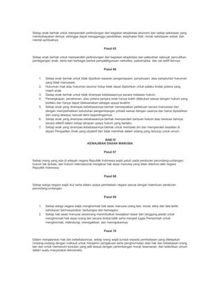 Setiap anak berhak untuk memperoleh perlindungan dari kegiatan eksploitasi ekonomi dan setiap pekerjaan yang
membahayakan dirinya, sehingga dapat mengganggu pendidikan, kesehatan fisik, moral, kehidupan sosial, dan
mental spiritualnya.
Pasal 65
Setiap anak berhak untuk memperoleh perlindungan dari kegiatan eksploitasi dan pelecehan seksual, penculikan,
perdagangan anak, serta dari berbagai bentuk penyalahgunaan narkotika, psikotropika, dan zat aditif lainnya.
Pasal 66
1. Setiap anak berhak untuk tidak dijadikan sasaran penganiayaan, penyiksaan, atau penjatuhan hukuman
yang tidak manusiawi.
2. Hukuman mati atau hukuman seumur hidup tidak dapat dijatuhkan untuk pelaku tindak pidana yang
masih anak.
3. Setiap anak berhak untuk tidak dirampas kebebasannya secara melawan hukum.
4. Penangkapan, penahanan, atau pidana penjara anak hanya boleh dilakukan sesuai dengan hukum yang
berlaku dan hanya dapat dilaksanakan sebagai upaya terakhir.
5. Setiap anak yang dirampas kebebasannya berhak mendapatkan perlakuan secara manusiawi dan
dengan memperhatikan kebutuhan pengembangan pribadi sesuai dengan usianya dan harus dipisahkan
dari orang dewasa, kecuali demi kepentingannya.
6. Setiap anak yang dirampas kebebasannya berhak memperoleh bantuan hukum atau bantuan lainnya
secara efektif dalam setiap tahapan upaya hukum yang berlaku.
7. Setiap anak yang dirampas kebebasannya berhak untuk membela diri dan memperoleh keadilan di
depan Pengadilan Anak yang obyektif dan tidak memihak dalam sidang yang tertutup untuk umum.
BAB IV
KEWAJIBAN DASAR MANUSIA
Pasal 67
Setiap orang yang ada di wilayah negara Republik Indonesia wajib patuh pada peraturan perundang-undangan,
hukum tak tertulis, dan hukum internasional mengenai hak asasi manusia yang telah diterima oleh negara
Republik Indonesia.
Pasal 68
Setiap warga negara wajib ikut serta dalam upaya pembelaan negara sesuai dengan ketentuan peraturan
perundang-undangan.
Pasal 69
1. Setiap warga negara wajib menghormati hak asasi manusia orang lain, moral, etika dan tata tertib
kehidupan bermasyarakat, berbangsa dan bernegara.
2. Setiap hak asasi manusia seseorang menimbulkan kewajiban dasar dan tanggung jawab untuk
menghormati hak asasi orang lain secara timbal balik serta menjadi tugas Pemerintah untuk
menghormati, melindungi, menegakkan, dan memajukannya.
Pasal 70
Dalam menjalankan hak dan kebebasannya, setiap orang wajib tunduk kepada pembatasan yang ditetapkan
Undang-undang dengan maksud untuk menjamin pengakuan serta penghormatan atas hak dan kebebasan orang
lain dan untuk memenuhi tuntutan yang adil sesuai dengan pertimbangan moral, keamanan, dan ketertiban umum
dalam suatu masyarakat demokratis.
 