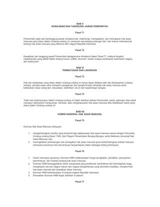 BAB V
KEWAJIBAN DAN TANGGUNG JAWAB PEMERINTAH
Pasal 71
Pemerintah wajib dan bertanggung jawab menghormati, melindungi, menegakkan, dan memajukan hak asasi
manusia yang diatur dalam Undang-undang ini, peraturan perundang-undangan lain, dan hukum internasional
tentang hak asasi manusia yang diterima oleh negara Republik Indonesia.
Pasal 72
Kewajiban dan tanggung jawab Pemerintah sebagaimana dimaksud dalam Pasal 71, meliputi langkah
implementasi yang efektif dalam bidang hukum, politik, ekonomi, sosial, budaya pertahanan keamanan negara,
dan bidang lain.
BAB VI
PEMBATASAN DAN LARANGAN
Pasal 73
Hak dan kebebasan yang diatur dalam Undang-undang ini hanya dapat dibatasi oleh dan berdasarkan undang-
undang, semata-mata untuk menjamin pengakuan dan penghormatan terhadap hak asasi manusia serta
kebebasan dasar orang lain, kesusilaan, ketertiban umum dan kepentingan bangsa.
Pasal 74
Tidak satu ketentuanpun dalam Undang-undang ini boleh diartikan bahwa Pemerintah, partai, golongan atau pihak
manapun dibenarkan mengurangi, merusak, atau menghapuskan hak asasi manusia atau kebebasan dasar yang
diatur dalam Undang-undang ini.
BAB VII
KOMISI NASIONAL HAK ASASI MANUSIA
Pasal 75
Komnas Hak Asasi Manusia bertujuan :
1. mengembangkan kondisi yang kondusif bagi pelaksanaan hak asasi manusia sesuai dengan Pancasila,
Undang-undang Dasar 1945, dan Piagam Perserikatan Bangsa-Bangsa, serta Deklarasi Universal Hak
Asasi Manusia; dan
2. meningkatkan perlindungan dan penegakan hak asasi manusia guna berkembangnya pribadi manusia
Indonesia seutuhnya dan kemampuan berpartisipasi dalam berbagai bidang kehidupan.
Pasal 76
1. Untuk mencapai tujuannya, Komnas HAM melaksanakan fungsi pengkajian, penelitian, penyuluhan,
pemantauan, dan mediasi tentang hak asasi manusia.
2. Komnas HAM beranggotakan tokoh masyarakat yang profesinal, berdedikasi dan berintegritas tinggi,
menghayati cita-cita negara hukum dan negara kesejahteraan yang berintikan keadilan, menghormati
hak asasi manusia dan kewajiban dasar manusia.
3. Komnas HAM berkedudukan di ibukota negara Republik Indonesia.
4. Perwakilan Komnas HAM dapat didirikan di daerah.
Pasal 77
 