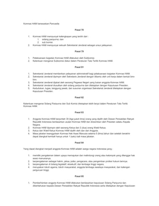 Komnas HAM berasaskan Pancasila
Pasal 78
1. Komnas HAM mempunyai kelengkapan yang terdiri dari :
1. sidang paripurna; dan
2. sub komisi.
2. Komnas HAM mempunyai sebuah Sekretariat Jenderal sebagai unsur pelayanan.
Pasal 79
1. Pelaksanaan kegiatan Komnas HAM dilakukan oleh Subkomisi.
2. Ketentuan mengenai Subkomisi diatur dalam Peraturan Tata Tertib Komnas HAM.
Pasal 81
1. Sekretariat Jenderal memberikan pelayanan administratif bagi pelaksanaan kegiatan Komnas HAM.
2. Sekretariat Jenderal dipimpin oleh Sekretaris Jenderal dengan dibantu oleh unit kerja dalam bentuk biro-
biro.
3. Sekretariat Jenderal dijabat oleh seorang Pegawai Negeri yang bukan anggota Komnas HAM.
4. Sekretariat Jenderal diusulkan oleh sidang paripurna dan ditetapkan dengan Keputusan Presiden.
5. Kedudukan, tugas, tanggung jawab, dan susunan organisasi Sekretariat Jenderal ditetapkan dengan
Keputusan Presiden.
Pasal 82
Ketentuan mengenai Sidang Paripurna dan Sub Komisi ditetapkan lebih lanjut dalam Peraturan Tata Tertib
Komnas HAM.
Pasal 83
1. Anggota Komnas HAM berjumlah 35 (tiga puluh lima) orang yang dipilih oleh Dewan Perwakilan Rakyat
Republik Indonesia berdasarkan usulan Komnas HAM dan diresmikan oleh Presiden selaku Kepala
Negara.
2. Komnas HAM dipimpin oleh seorang Ketua dan 2 (dua) orang Wakil Ketua.
3. Ketua dan Wakil Ketua Komnas HAM dipilih oleh dan dari Anggota.
4. Masa jabatan keanggotaan Komnas Hak Asasi Manusia selama 5 (lima) tahun dan setelah berakhir
dapat diangkat kembali hanya untuk 1 (satu) kali masa jabatan.
Pasal 84
Yang dapat diangkat menjadi anggota Komnas HAM adalah warga negara Indonesia yang :
1. memiliki pengalaman dalam upaya memajukan dan melindungi orang atau kelompok yang dilanggar hak
asasi manusianya;
2. berpengalaman sebagai hakim, jaksa, polisi, pengacara, atau pengemban profesi hukum lainnya;
3. berpengalaman di bidang legislatif, eksekutif, dan lembaga tinggi negara;
4. merupakan tokoh agama, tokoh masyarakat, anggota lembaga swadaya masyarakat, dan kalangan
perguruan tinggi.
Pasal 85
1. Pemberhentian anggota Komnas HAM dilakukan berdasarkan keputusan Sidang Paripurna dan
diberitahukan kepada Dewan Perwakilan Rakyat Republik Indonesia serta ditetapkan dengan Keputusan
 