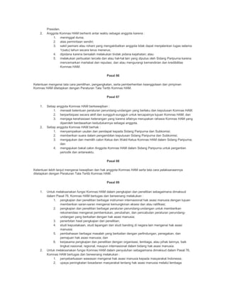 Presiden.
2. Anggota Komnas HAM berhenti antar waktu sebagai anggota karena :
1. meninggal dunia;
2. atas permintaan sendiri;
3. sakit jasmani atau rohani yang mengakibatkan anggota tidak dapat menjalankan tugas selama
1(satu) tahun secara terus menerus;
4. dipidana karena bersalah melakukan tindak pidana kejahatan; atau
5. melakukan perbuatan tercela dan atau hal-hal lain yang diputus oleh Sidang Paripurna karena
mencemarkan martabat dan reputasi, dan atau mengurangi kemandirian dan kredibilitas
Komnas HAM.
Pasal 86
Ketentuan mengenai tata cara pemilihan, pengangkatan, serta pemberhentian keanggotaan dan pimpinan
Komnas HAM ditetapkan dengan Peraturan Tata Tertib Komnas HAM.
Pasal 87
1. Setiap anggota Komnas HAM berkewajiban :
1. menaati ketentuan peraturan perundang-undangan yang berlaku dan keputusan Komnas HAM.
2. berpartisipasi secara aktif dan sungguh-sungguh untuk tercapainya tujuan Komnas HAM; dan
3. menjaga kerahasiaan keterangan yang karena sifatnya merupakan rahasia Komnas HAM yang
diperoleh berdasarkan kedudukannya sebagai anggota.
2. Setiap anggota Komnas HAM berhak :
1. menyampaikan usulan dan pendapat kepada Sidang Paripurna dan Subkomisi;
2. memberikan suara dalam pengambilan keputusan Sidang Paripurna dan Subkomisi;
3. mengajukan dan memilih calon Ketua dan Wakil Ketua Komnas HAM dalam Sidang Paripurna;
dan
4. mengajukan bakal calon Anggota Komnas HAM dalam Sidang Paripurna untuk pergantian
periodik dan antarwaktu.
Pasal 88
Ketentuan lebih lanjut mengenai kewajiban dan hak anggota Komnas HAM serta tata cara pelaksanaannya
ditetapkan dengan Peraturan Tata Tertib Komnas HAM.
Pasal 89
1. Untuk melaksanakan fungsi Komnas HAM dalam pengkajian dan penelitian sebagaimana dimaksud
dalam Pasal 76, Komnas HAM bertugas dan berwenang melakukan :
1. pengkajian dan penelitian berbagai instrumen internasional hak asasi manusia dengan tujuan
memberikan saran-saran mengenai kemungkinan aksesi dan atau ratifikasi;
2. pengkajian dan penelitian berbagai peraturan perundang-undangan untuk memberikan
rekomendasi mengenai pembentukan, perubahan, dan pencabutan peraturan perundang-
undangan yang berkaitan dengan hak asasi manusia;
3. penerbitan hasil pengkajian dari penelitian;
4. studi kepustakaan, studi lapangan dan studi banding di negara lain mengenai hak asasi
manusia;
5. pembahasan berbagai masalah yang berkaitan dengan perlindungan, penegakan, dan
pemajuan hak asasi manusia; dan
6. kerjasama pengkajian dan penelitian dengan organisasi, lembaga, atau pihak lainnya, baik
tingkat nasional, regional, maupun internasional dalam bidang hak asasi manusia.
2. Untuk melaksanakan fungsi Komnas HAM dalam penyuluhan sebagaimana dimaksud dalam Pasal 76,
Komnas HAM bertugas dan berwenang melakukan :
1. penyebarluasan wawasan mengenai hak asasi manusia kepada masyarakat Indonesia;
2. upaya peningkatan kesadaran masyarakat tentang hak asasi manusia melalui lembaga
 