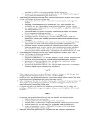 pendidikan formal dan non formal serta berbagai kalangan lainnya; dan
3. kerjasama dengan organisasi, lembaga atau pihak lainnya, baik di tingkat nasional, regional,
maupun internasional dalam bidang hak asasi manusia.
3. Untuk melaksanakan fungsi Komnas HAM dalam pemantauan sebagaimana dimaksud dalam Pasal 76,
Komnas HAM bertugas dan berwenang melakukan :
1. pengamatan pelaksanaan hak asasi manusia dan penyusunan laporan hasil pengamatan
tersebut;
2. penyidikan dan pemeriksaan terhadap peristiwa yang timbul dalam masyarakat yang
berdasarkan sifat atau lingkupnya patut diduga terdapat pelanggaran hak asasi manusia;
3. pemanggilan kepada pihak pengadu atau korban maupun pihak yang diadukan untuk dimintai
dan didengar keterangannya;
4. pemanggilan saksi untuk diminta dan didengar kesaksiannya, dan kepada saksi pengadu
diminta menyerahkan bukti yang diperlukan;
5. peninjauan di tempat kejadian dan tempat lainnya yang dianggap perlu;
6. pemanggilan terhadap pihak terkait untuk memberikan keterangan secara tertulis atau
menyerahkan dokumen yang diperlukan sesuai dengan aslinya dengan persetujuan Ketua
Pengadilan;
7. pemeriksaan setempat terhadap rumah, pekarangan, bangunan, dan tempat-tempat lainnya
yang diduduki atau dimiliki pihak tertentu dengan persetujuan Ketua Pengadilan; dan
8. pemberian pendapat berdasarkan persetujuan Ketua Pengadilan terhadap perkara tertentu
yang sedang dalam proes peradilan, bilamana dalam perkara tersebut terdapat pelanggaran
hak asasi manusia dalam masalah publik dan acara pemeriksaan oleh pengadilan yang
kemudian pendapat Komnas HAM tersebut wajib diberitahukan oleh hakim kepada para pihak.
4. Untuk melaksanakan fungsi Komnas HAM dalam mediasi sebagaimana dimaksud dalam Pasal 76,
Komnas HAM bertugas dan berwenang melakukan :
1. perdamaian kedua belah pihak;
2. penyelesaian perkara melalui cara konsultasi, negosiasi, mediasi, konsiliasi, dan penilaian ahli;
3. pemberian saran kepada para pihak untuk menyelesaikan sengketa melalui pengadilan;
4. penyampaian rekomendasi atas suatu kasus pelanggaran hak asasi manusia kepada
Pemerintah untuk ditindaklanjuti penyelesaiannya; dan
5. penyampaian rekomendasi atas suatu kasus pelanggaran hak asasi manusia kepada Dewan
Perwakilan Rakyat Republik Indonesia untuk ditindaklanjuti.
Pasal 90
1. Setiap orang dan atau kelompok yang memiliki alasan kuat bahwa hak asasinya telah dilanggar dapat
mengajukan laporan dan pengaduan lisan atau tertulis pada Komnas HAM.
2. Pengaduan hanya akan mendapatkan pelayanan apabila disertai dengan identitas pengadu yang benar
dan keterangan atau bukti awal yang jelas tentang materi yang diadukan.
3. Dalam hal pengaduan dilakukan oleh pihak lain, maka pengaduan harus disertai dengan persetujuan dari
pihak yang hak asasinya dilanggar sebagai korban, kecuali untuk pelanggaran hak asasi manusia
tertentu berdasarkan pertimbangan Komnas HAM.
4. Pengaduan pelanggaran hak asasi manusia sebagaimana dimaksud dalam ayat (3) meliputi pula
pengaduan melalui perwakilan mengenai pelanggaran hak asasi manusia yang dialami oleh kelompok
masyarakat.
Pasal 91
1. Pemeriksaan atas pengaduan kepada Komnas HAM tidak dilakukan atau dihentikan apabila :
1. tidak memiliki bukti awal yang memadai;
2. materi pengaduan bukan masalah pelanggaran hak asasi manusia;
3. pengaduan diajukan dengan itikad buruk atau ternyata tidak ada kesungguhan dari pengadu;
4. terdapat upaya hukum yang lebih efektif bagi penyelesaian materi pengaduan; atau
5. sedang berlangsung penyelesaian melalui upaya hukum yang tersedia sesuai dengan
ketentuan peraturan perundang-undangan.
2. Mekanisme pelaksanaan kewenangan untuk tidak melakukan atau menghentikan pemeriksaan
 