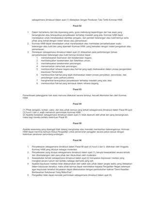 sebagaimana dimaksud dalam ayat (1) ditetapkan dengan Peraturan Tata Tertib Komnas HAM.
Pasal 92
1. Dalam hal tertentu dan bila dipandang perlu, guna melindungi kepentingan dan hak asasi yang
bersangkutan atau terwujudnya penyelesaian terhadap masalah yang ada, Komnas HAM dapat
menetapkan untuk merahasiakan identitas pengadu, dan pemberi keterangan atau bukti lainnya serta
pihak yang terkait dengan materi aduan atau pemantauan.
2. Komnas HAM dapat menetapkan untuk merahasiakan atau membatasi penyebarluasan suatu
keterangan atau bukti lain yang diperoleh Komnas HAM, yang berkaitan dengan materi pengaduan atau
pemantauan.
3. Penetapan sebagaimana dimaksud dalam ayat (2) didasarkan pada pertimbangan bahwa
penyebarluasan keterangan atau bukti lainnya tersebut dapat :
1. membahayakan keamanan dan keselamatan negara;
2. membahayakan keselamatan dan ketertiban umum;
3. membahayakan keselamatan perorangan;
4. mencemarkan nama baik perorangan;
5. membocorkan rahasia negara atau hal-hal yang wajib dirahasiakan dalam proses pengambilan
keputusan Pemerintah;
6. membocorkan hal-hal yang wajib dirahasiakan dalam proses penyidikan, penuntutan, dan
persidangan suatu perkara pidana;
7. menghambat terwujudnya penyelesaian terhadap masalah yang ada, atau
8. membocorkan hal-hal yang termasuk dalam rahasia dagang;
Pasal 93
Pemeriksaan pelanggaran hak asasi manusia dilakukan secara tertutup, kecuali ditentukan lain oleh Komnas
HAM.
Pasal 94
(1) Pihak pengadu, korban, saksi, dan atau pihak lainnya yang terkait sebagaimana dimaksud dalam Pasal 89 ayat
(3) huruf c dan d, wajib memenuhi permintaan Komnas HAM.
(2) Apabila kewajiban sebagaimana dimaksud dalam ayat (1) tidak dipenuhi oleh pihak lain yang bersangkutan,
maka bagi mereka berlaku ketentuan Pasal 95.
Pasal 95
Apabila seseorang yang dipanggil tidak datang menghadap atau menolak memberikan keterangannya, Komnas
HAM dapat meminta bantuan Ketua Pengadilan untuk pemenuhan panggilan secara paksa sesuai dengan
ketentuan peraturan perundang-undangan.
Pasal 96
1. Penyelesaian sebagaimana dimaksud dalam Pasal 89 ayat (4) huruf a dan b, dilakukan oleh Anggota
Komnas HAM yang ditunjuk sebagai moderator.
2. Penyelesaian yang dicapai sebagaimana dimaksud dalam ayat (1), berupa kesepakatan secara tertulis
dan ditandatangani oleh para pihak dan dikukuhkan oleh moderator.
3. Kesepakatan tertulis sebagaimana dimaksud dalam ayat (2) merupakan keputusan mediasi yang
mengikat secara hukum dan berlaku sebagai alat bukti yang sah.
4. Apabila keputusan mediasi tidak dilaksanakan oleh salah satu pihak dalam jangka waktu yang ditetapkan
dalam keputusan tersebut, maka pihak lainnya dapat memintakan kepada Pengadilan Negeri setempat
agar keputusan tersebut dinyatakan dapat dilaksanakan dengan pembubuhan kalimat "Demi Keadilan
Berdasarkan Ketuhanan Yang Maha Esa".
5. Pengadilan tidak dapat menolak permintaan sebagaimana dimaksud dalam ayat (4).
 