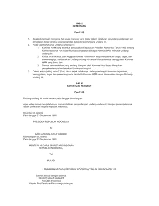 BAB X
KETENTUAN
Pasal 105
1. Segala ketentuan mengenai hak asasi manusia yang diatur dalam peraturan perundang-undangan lain
dinyatakan tetap berlaku sepanjang tidak diatur dengan Undang-undang ini.
2. Pada saat berlakunya Undang-undang ini :
1. Komnas HAM yang dibentuk berdasarkan Keputusan Presiden Nomor 50 Tahun 1993 tentang
Komisi Nasional Hak Asasi Manusia dinyatakan sebagai Komnas HAM menurut Undang-
undang ini.
2. Ketua, Wakil Ketua, dan Anggota Komnas HAM masih tetap menjalankan fungsi, tugas, dan
wewenangnya, berdasarkan Undang-undang ini sampai ditetapkannya keanggotaan Komnas
HAM yang baru; dan
3. Semua permasalahan yang sedang ditangani oleh Komnas HAM tetap dilanjutkan
penyelesaiannya berdasarkan Undang-undang ini.
3. Dalam waktu paling lama 2 (dua) tahun sejak berlakunya Undang-undang ini susunan organisasi,
keanggotaan, tugas dan wewenang serta tata tertib Komnas HAM harus disesuaikan dengan Undang-
undang ini.
BAB XI
KETENTUAN PENUTUP
Pasal 106
Undang-undang ini mulai berlaku pada tanggal diundangkan.
Agar setiap orang mengetahuinya, memerintahkan pengundangan Undang-undang ini dengan penempatannya
dalam Lembaran Negara Republik Indonesia.
Disahkan di Jakarta
Pada tanggal 23 September 1999
PRESIDEN REPUBLIK INDONESIA
ttd
BACHARUDIN JUSUF HABIBIE
Diundangkan di Jakarta
Pada tanggal 23 September 1999
MENTERI NEGARA SEKRETARIS NEGARA
REPUBLIK INDONESIA,
Ttd
MULADI
LEMBARAN NEGARA REPUBLIK INDONESIA TAHUN 1999 NOMOR 165
Salinan sesuai dengan aslinya.
SEKRETARIAT KABINET
Republik Indonesia
Kepala Biro PeraturanPerundang-undangan
 