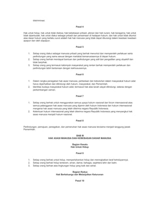 diskriminasi.
Pasal 4
Hak untuk hidup, hak untuk tidak disiksa, hak kebebasan pribadi, pikiran dan hati nurani, hak beragama, hak untuk
tidak diperbudak, hak untuk diakui sebagai pribadi dan persamaan di hadapan hukum, dan hak untuk tidak dituntut
atas dasar hukum yang berlaku surut adalah hak hak manusia yang tidak dapat dikurangi dalam keadaan keadaan
apapun dan oleh siapapun.
Pasal 5
1. Setiap orang diakui sebagai manusia pribadi yang berhak menuntut dan memperoleh perlakuan serta
perlindungan yang sama sesuai dengan martabat kemanusiaannya di depan hukum.
2. Setiap orang berhak mendapat bantuan dan perlindungan yang adil dari pengadilan yang obyektif dan
tidak berpihak.
3. Setiap orang yang termasuk kelompok masyarakat yang rentan berhak memperoleh perlakuan dan
perlindungan lebih berkenaan dengan kekhususannya.
Pasal 6
1. Dalam rangka penegakan hak asasi manusia, perbedaan dan kebutuhan dalam masyarakat hukum adat
harus diperhatikan dan dilindungi oleh hukum, masyarakat, dan Pemerintah.
2. Identitas budaya masyarakat hukum adat, termasuk hak atas tanah ulayat dilindungi, selaras dengan
perkembangan zaman.
Pasal 7
1. Setiap orang berhak untuk menggunakan semua upaya hukum nasional dan forum internasional atas
semua pelanggaran hak asasi manusia yang dijamin oleh hukum Indonesia dan hukum internasional
mengenai hak asasi manusia yang telah diterima negara Republik Indonesia.
2. Ketentuan hukum internasional yang telah diterima negara Republik Indonesia yang menyangkut hak
asasi manusia menjadi hukum nasional.
Pasal 8
Perlindungan, pemajuan, penegakan, dan pemenuhan hak asasi manusia terutama menjadi tanggung jawab
Pemerintah.
BAB III
HAK ASASI MANUSIA DAN KEBEBASAN DASAR MANUSIA
Bagian Kesatu
Hak Untuk Hidup
Pasal 9
1. Setiap orang berhak untuk hidup, mempertahankan hidup dan meningkatkan taraf kehidupannya.
2. Setiap orang berhak hidup tenteram, aman, damai, bahagia, sejahtera lahir dan batin.
3. Setiap orang berhak atas lingkungan hidup yang baik dan sehat.
Bagian Kedua
Hak Berkeluarga dan Melanjutkan Keturunan
Pasal 10
 