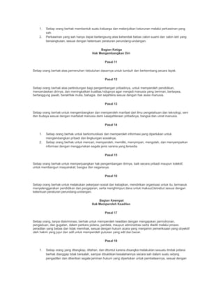 1. Setiap orang berhak membentuk suatu keluarga dan melanjutkan keturunan melalui perkawinan yang
sah.
2. Perkawinan yang sah hanya dapat berlangsung atas kehendak bebas calon suami dan calon istri yang
bersangkutan, sesuai dengan ketentuan peraturan perundang-undangan.
Bagian Ketiga
Hak Mengembangkan Diri
Pasal 11
Setiap orang berhak atas pemenuhan kebutuhan dasarnya untuk tumbuh dan berkembang secara layak.
Pasal 12
Setiap orang berhak atas perlindungan bagi pengembangan pribadinya, untuk memperoleh pendidikan,
mencerdaskan dirinya, dan meningkatkan kualitas hidupnya agar menjadi manusia yang beriman, bertaqwa,
bertanggung jawab, berakhlak mulia, bahagia, dan sejahtera sesuai dengan hak asasi manusia.
Pasal 13
Setiap orang berhak untuk mengembangkan dan memperoleh manfaat dari ilmu pengetahuan dan teknologi, seni
dan budaya sesuai dengan martabat manusia demi kesejahteraan pribadinya, bangsa dan umat manusia.
Pasal 14
1. Setiap orang berhak untuk berkomunikasi dan memperoleh informasi yang diperlukan untuk
mengembangkan pribadi dan lingkungan sosialnya.
2. Setiap orang berhak untuk mencari, memperoleh, memiliki, menyimpan, mengolah, dan menyampaikan
informasi dengan menggunakan segala jenis sarana yang tersedia.
Pasal 15
Setiap orang berhak untuk memperjuangkan hak pengembangan dirinya, baik secara pribadi maupun kolektif,
untuk membangun masyarakat, bangsa dan negaranya.
Pasal 16
Setiap orang berhak untuk melakukan pekerjaan sosial dan kebajikan, mendirikan organisasi untuk itu, termasuk
menyelenggarakan pendidikan dan pengajaran, serta menghimpun dana untuk maksud tersebut sesuai dengan
ketentuan peraturan perundang-undangan.
Bagian Keempat
Hak Memperoleh Keadilan
Pasal 17
Setiap orang, tanpa diskriminasi, berhak untuk memperoleh keadilan dengan mengajukan permohonan,
pengaduan, dan gugatan, dalam perkara pidana, perdata, maupun administrasi serta diadili melalui proses
peradilan yang bebas dan tidak memihak, sesuai dengan hukum acara yang menjamin pemeriksaan yang obyektif
oleh hakim yang jujur dan adil untuk memperoleh putusan yang adil dan benar.
Pasal 18
1. Setiap orang yang ditangkap, ditahan, dan dituntut karena disangka melakukan sesuatu tindak pidana
berhak dianggap tidak bersalah, sampai dibuktikan kesalahannya secara sah dalam suatu sidang
pengadilan dan diberikan segala jaminan hukum yang diperlukan untuk pembelaannya, sesuai dengan
 