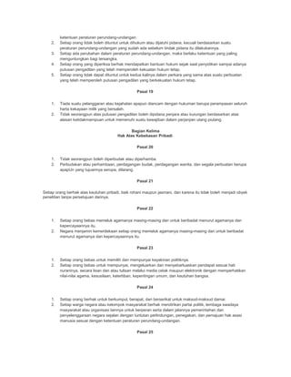 ketentuan peraturan perundang-undangan.
2. Setiap orang tidak boleh dituntut untuk dihukum atau dijatuhi pidana, kecuali berdasarkan suatu
peraturan perundang-undangan yang sudah ada sebelum tindak pidana itu dilakukannya.
3. Setiap ada perubahan dalam peraturan perundang-undangan, maka berlaku ketentuan yang paling
menguntungkan bagi tersangka.
4. Setiap orang yang diperiksa berhak mendapatkan bantuan hukum sejak saat penyidikan sampai adanya
putusan pengadilan yang telah memperoleh kekuatan hukum tetap.
5. Setiap orang tidak dapat dituntut untuk kedua kalinya dalam perkara yang sama atas suatu perbuatan
yang telah memperoleh putusan pengadilan yang berkekuatan hukum tetap.
Pasal 19
1. Tiada suatu pelanggaran atau kejahatan apapun diancam dengan hukuman berupa perampasan seluruh
harta kekayaan milik yang bersalah.
2. Tidak seorangpun atas putusan pengadilan boleh dipidana penjara atau kurungan berdasarkan atas
alasan ketidakmampuan untuk memenuhi suatu kewajiban dalam perjanjian utang piutang.
Bagian Kelima
Hak Atas Kebebasan Pribadi
Pasal 20
1. Tidak seorangpun boleh diperbudak atau diperhamba.
2. Perbudakan atau perhambaan, perdagangan budak, perdagangan wanita, dan segala perbuatan berupa
apapUn yang tujuannya serupa, dilarang.
Pasal 21
Setiap orang berhak atas keutuhan pribadi, baik rohani maupun jasmani, dan karena itu tidak boleh menjadi obyek
penelitian tanpa persetujuan darinya.
Pasal 22
1. Setiap orang bebas memeluk agamanya masing-masing dan untuk beribadat menurut agamanya dan
kepercayaannya itu.
2. Negara menjamin kemerdekaan setiap orang memeluk agamanya masing-masing dan untuk beribadat
menurut agamanya dan kepercayaannya itu.
Pasal 23
1. Setiap orang bebas untuk memilih dan mempunyai keyakinan politiknya.
2. Setiap orang bebas untuk mempunyai, mengeluarkan dan menyebarluaskan pendapat sesuai hati
nuraninya, secara lisan dan atau tulisan melalui media cetak maupun elektronik dengan memperhatikan
nilai-nilai agama, kesusilaan, ketertiban, kepentingan umum, dan keutuhan bangsa.
Pasal 24
1. Setiap orang berhak untuk berkumpul, berapat, dan berserikat untuk maksud-maksud damai.
2. Setiap warga negara atau kelompok masyarakat berhak mendirikan partai politik, lembaga swadaya
masyarakat atau organisasi lainnya untuk berperan serta dalam jalannya pemerintahan dan
penyelenggaraan negara sejalan dengan tuntutan perlindungan, penegakan, dan pemajuan hak asasi
manusia sesuai dengan ketentuan peraturan perundang-undangan.
Pasal 25
 