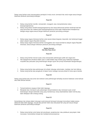 Setiap orang berhak untuk menyampaikan pendapat di muka umum, termasuk hak untuk mogok sesuai dengan
ketentuan peraturan perundang-undangan.
Pasal 26
1. Setiap orang berhak memiliki, memperoleh, mengganti, atau mempertahankan status
kewarganegaraannya.
2. Setiap orang bebas memilih kewarganegaraannya dan tanpa diskriminasi berhak menikmati hak-hak
yang bersumber dan melekat pada kewarganegaraannya serta wajib melaksanakan kewajibannya
sebagai warga negara sesuai dengan ketentuan peraturan perundang-undangan.
Pasal 27
1. Setiap warga negara Indonesia berhak untuk secara bebas bergerak, berpindah, dan bertempat tinggal
dalam wilayah negara Republik Indonesia.
2. Setiap warga negara Indonesia berhak meninggalkan dan masuk kembali ke wilayah negara Republik
Indonesia, sesuai dengan ketentuan peraturan perundang-undangan.
Bagian Keenam
Hak Atas Rasa Aman
Pasal 28
1. Setiap orang berhak mencari suaka untuk memperoleh perlindungan politik dari negara lain.
2. Hak sebagaimana dimaksud dalam ayat (1) tidak berlaku bagi mereka yang melakukan kejahatan
nonpolitik atau perbuatan yang bertentangan dengan tujuan dan prinsip Perserikatan Bangsa-Bangsa.
Pasal 29
1. Setiap orang berhak atas perlindungan diri pribadi, keluarga, kehormatan, martabat, dan hak miliknya
2. Setiap orang berhak atas pengakuan di depan hukum sebagai manusia pribadi di mana saja ia berada.
Pasal 30
Setiap orang berhak atas rasa aman dan tenteram serta perlindungan terhadap ancaman ketakutan untuk berbuat
atau tidak berbuat sesuatu.
Pasal 31
1. Tempat kediaman siapapun tidak boleh diganggu.
2. Menginjak atau memasuki suatu pekarangan tempat kediaman atau memasuki suatu rumah
bertentangan dengan kehendak orang yang mendiaminya, hanya diperbolehkan dalam hal-hal yang
telah ditetapkan oleh Undang-undang.
Pasal 32
Kemerdekaan dan rahasia dalam hubungan surat-menyurat termasuk hubungan komunikasi melalui sarana
elektronik tidak boleh diganggu, kecuali atas perintah hakim atau kekuasaan lain yang sah sesuai dengan
ketentuan peraturan perundang-undangan.
Pasal 33
1. Setiap orang berhak untuk bebas dari penyiksaan, penghukuman, atau perlakuan yang kejam, tidak
manusiawi, merendahkan derajat dan martabat kemanusiaannya
 