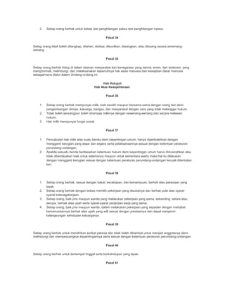 2. Setiap orang berhak untuk bebas dari penghilangan paksa dan penghilangan nyawa.
Pasal 34
Setiap orang tidak boleh ditangkap, ditahan, disiksa, dikucilkan, diasingkan, atau dibuang secara sewenang-
wenang.
Pasal 35
Setiap orang berhak hidup di dalam tatanan masyarakat dan kenegaraan yang damai, aman, dan tenteram, yang
menghormati, melindungi, dan melaksanakan sepenuhnya hak asasi manusia dan kewajiban dasar manusia
sebagaimana diatur dalam Undang-undang ini.
Hak Ketujuh
Hak Atas Kesejahteraan
Pasal 36
1. Setiap orang berhak mempunyai milik, baik sendiri maupun bersama-sama dengan orang lain demi
pengembangan dirinya, keluarga, bangsa, dan masyarakat dengan cara yang tidak melanggar hukum.
2. Tidak boleh seorangpun boleh dirampas miliknya dengan sewenang-wenang dan secara melawan
hukum.
3. Hak milik mempunyai fungsi sosial.
Pasal 37
1. Pencabutan hak milik atas suatu benda demi kepentingan umum, hanya diperbolehkan dengan
mengganti kerugian yang wajar dan segera serta pelaksanaannya sesuai dengan ketentuan peraturan
perundang-undangan.
2. Apabila sesuatu benda berdasarkan ketentuan hukum demi kepentingan umum harus dimusnahkan atau
tidak diberdayakan baik untuk selamanya maupun untuk sementara waktu maka hal itu dilakukan
dengan mengganti kerugian sesuai dengan ketentuan peraturan perundang-undangan kecuali ditentukan
lain.
Pasal 38
1. Setiap orang berhak, sesuai dengan bakat, kecakapan, dan kemampuan, berhak atas pekerjaan yang
layak.
2. Setiap orang berhak dengan bebas memilih pekerjaan yang disukainya dan berhak pula atas syarat-
syarat ketenagakerjaan.
3. Setiap orang, baik pria maupun wanita yang melakukan pekerjaan yang sama, sebanding, setara atau
serupa, berhak atas upah serta syarat-syarat perjanjian kerja yang sama.
4. Setiap orang, baik pria maupun wanita, dalam melakukan pekerjaan yang sepadan dengan martabat
kemanusiaannya berhak atas upah yang adil sesuai dengan prestasinya dan dapat menjamin
kelangsungan kehidupan keluarganya.
Pasal 39
Setiap orang berhak untuk mendirikan serikat pekerja dan tidak boleh dihambat untuk menjadi anggotanya demi
melindungi dan memperjuangkan kepentingannya serta sesuai dengan ketentuan peraturan perundang-undangan.
Pasal 40
Setiap orang berhak untuk bertempat tinggal serta berkehidupan yang layak.
Pasal 41
 