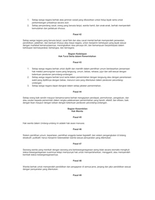 1. Setiap warga negara berhak atas jaminan sosial yang dibutuhkan untuk hidup layak serta untuk
perkembangan pribadinya secara utuh.
2. Setiap penyandang cacat, orang yang berusia lanjut, wanita hamil, dan anak-anak, berhak memperoleh
kemudahan dan perlakuan khusus.
Pasal 42
Setiap warga negara yang berusia lanjut, cacat fisik dan atau cacat mental berhak memperoleh perawatan,
pendidikan, pelatihan, dan bantuan khusus atau biaya negara, untuk menjamin kehidupan yang layak sesuai
dengan martabat kemanusiaannya, meningkatkan rasa percaya diri, dan kemampuan berpartisipasi dalam
kehidupan bermasyarakat, berbangsa, dan bernegara.
Bagian Kedelapan
Hak Turut Serta dalam Pemerintahan
Pasal 43
1. Setiap warga negara berhak untuk dipilih dan memilih dalam pemilihan umum berdasarkan persamaan
hak melalui pemungutan suara yang langsung, umum, bebas, rahasia, jujur dan adil sesuai dengan
ketentuan peraturan perundang-undangan.
2. Setiap warga negara berhak turut serta dalam pemerintahan dengan langsung atau dengan perantaraan
wakil yang dipilihnya dengan bebas, menurut cara yang ditentukan dalam peraturan perundang-
undangan.
3. Setiap warga negara dapat diangkat dalam setiap jabatan pemerintahan.
Pasal 44
Setiap orang baik sendiri maupun bersama-sama berhak mengajukan pendapat, permohonan, pengaduan, dan
atau usulan kepada pemerintah dalam rangka pelaksanaan pemerintahan yang bersih, efektif, dan efisien, baik
dengan lisan maupun dengan tulisan dengan ketentuan peraturan perundang-undangan.
Bagian Kesembilan
Hak Wanita
Pasal 45
Hak wanita dalam Undang-undang ini adalah hak asasi manusia.
Pasal 46
Sistem pemilihan umum, kepartaian, pemilihan anggota badan legislatif, dan sistem pengangkatan di bidang
eksekutif, yudikatif, harus menjamin keterwakilan wanita sesuai persyaratan yang ditentukan.
Pasal 47
Seorang wanita yang menikah dengan seorang pria berkewarganegaraan asing tidak secara otomatis mengikuti
status kewarganegaraan suaminya tetapi mempunyai hak untuk mempertahankan, mengganti, atau memperoleh
kembali status kewarganegaraannya.
Pasal 48
Wanita berhak untuk memperoleh pendidikan dan pengajaran di semua jenis, jenjang dan jalur pendidikan sesuai
dengan persyaratan yang ditentukan.
Pasal 49
 