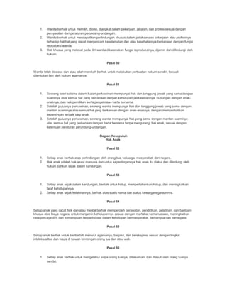 1. Wanita berhak untuk memilih, dipilih, diangkat dalam pekerjaan, jabatan, dan profesi sesuai dengan
persyaratan dan peraturan perundang-undangan.
2. Wanita berhak untuk mendapatkan perlindungan khusus dalam pelaksanaan pekerjaan atau profesinya
terhadap hal-hal yang dapat mengancam keselamatan dan atau kesehatannya berkenaan dengan fungsi
reproduksi wanita.
3. Hak khusus yang melekat pada diri wanita dikarenakan fungsi reproduksinya, dijamin dan dilindungi oleh
hukum.
Pasal 50
Wanita telah dewasa dan atau telah menikah berhak untuk melakukan perbuatan hukum sendiri, kecuali
ditentukan lain oleh hukum agamanya.
Pasal 51
1. Seorang isteri selama dalam ikatan perkawinan mempunyai hak dan tanggung jawab yang sama dengan
suaminya atas semua hal yang berkenaan dengan kehidupan perkawinannya, hubungan dengan anak-
anaknya, dan hak pemilikan serta pengelolaan harta bersama.
2. Setelah putusnya perkawinan, seorang wanita mempunyai hak dan tanggung jawab yang sama dengan
mantan suaminya atas semua hal yang berkenaan dengan anak-anaknya, dengan memperhatikan
kepentingan terbaik bagi anak.
3. Setelah putusnya perkawinan, seorang wanita mempunyai hak yang sama dengan mantan suaminya
atas semua hal yang berkenaan dengan harta bersama tanpa mengurangi hak anak, sesuai dengan
ketentuan peraturan perundang-undangan.
Bagian Kesepuluh
Hak Anak
Pasal 52
1. Setiap anak berhak atas perlindungan oleh orang tua, keluarga, masyarakat, dan negara.
2. Hak anak adalah hak asasi manusia dan untuk kepentingannya hak anak itu diakui dan dilindungi oleh
hukum bahkan sejak dalam kandungan.
Pasal 53
1. Setiap anak sejak dalam kandungan, berhak untuk hidup, mempertahankan hidup, dan meningkatkan
taraf kehidupannya.
2. Setiap anak sejak kelahirannya, berhak atas suatu nama dan status kewarganegaraannya.
Pasal 54
Setiap anak yang cacat fisik dan atau mental berhak memperoleh perawatan, pendidikan, pelatihan, dan bantuan
khusus atas biaya negara, untuk menjamin kehidupannya sesuai dengan martabat kemanusiaan, meningkatkan
rasa percaya diri, dan kemampuan berpartisipasi dalam kehidupan bermasyarakat, berbangsa dan bernegara.
Pasal 55
Setiap anak berhak untuk beribadah menurut agamanya, berpikir, dan berekspresi sesuai dengan tingkat
intelektualitas dan biaya di bawah bimbingan orang tua dan atau wali.
Pasal 56
1. Setiap anak berhak untuk mengetahui siapa orang tuanya, dibesarkan, dan diasuh oleh orang tuanya
sendiri.
 