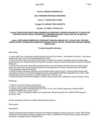 rgs-mitra                                                            1 of 6


                                     Bentuk: UNDANG-UNDANG (UU)

                                 Oleh: PRESIDEN REPUBLIK INDONESIA

                                      Nomor: 1 TAHUN 1964 (1/1964)

                                  Tanggal: 20 JANUARI 1964 (JAKARTA)

                                    Sumber: LN 1964/3; TLN NO. 2611

 Tentang: PENETAPAN PERATURAN PEMERINTAH PENGGANTI UNDANG-UNDANG NO. 6 TAHUN 1962
    TENTANG POKOK-POKOK, PERUMAHAN (LEMBARAN NEGARA TAHUN 1962 NO. 40) MENJADI
                                 UNDANG-UNDANG

  Indeks: PERATURAN PEMERINTAH PENGGANTI UNDANG-UNDANG NO. 6 TAHUN 1962, TENTANG
POKOK-POKOK, PERUMAHAN (LEMBARAN NEGARA TAHUN 1962 NO. 40) MENJADI UNDANG-UNDANG.
                                   PENETAPAN.

                                      Presiden Republik Indonesia,

Menimbang:

a. bahwa dalam tata masyarakat-sosialis-Indonesia yang adil dan makmur - berdasarkan Pancasila -, perumahan
adalah salah satu unsur pokok bagi kesejahteraan rakyat;
b. bahwa di dalam negara yang sedang membangun masalah perumahan merupakan salah satu faktor yang
sangat penting, dan masalah tersebut mempunyai hubungan yang erat dengan Pembangunan Nasional Semesta
Berencana;
c. bahwa untuk mencapai masyarakat-sosialis-Indonesia, perlu diusahakan pembangunan perumahan secara
teratur dan berencana, sesuai dengan kebutuhan dan persyaratan perumahan yang ditentukan oleh Majelis
Permusyawaratan Rakyat Sementara;
d. bahwa Presiden atas dasar ketentuan yang termaktub dalam pasal 22 ayat 1 Undang-Undang Dasar telah
menetapkan Peraturan Pemerintah Pengganti Undang-undang REFR DOCNM=quot;62ppu006quot;>No. 6 tahun 1962
tentang pokok-pokok perumahan (Lembaran-Negara tahun 1962 No. 40);
e. bahwa Peraturan Pemerintah Pengganti Undang-undang tersebut perlu ditetapkan menjadi Undang-undang;

Mengingat:

1. Pasal 5, 20 dan 22 Undang-undang Dasar
2. Pasal 27 ayat (2) dan 33 Undang-undang Dasar.
3. Undang-undang REFR DOCNM=quot;60ppu010quot;>No. 10. Prp. tahun 1960 jo Keputusan Presiden REFR
DOCNM=quot;64kp005quot;>No. 5 tahun 1964.
4. Pasal 3, 7, 8 dan 9 Ketetapan Majelis Permusyawaratan Rakyat Sementara No. II/MPRS/1960 tanggal 3
Desember 1960.


Dengan persetujuan Dewan Perwakilan Rakyat Gotong Royong;

Memutuskan :

Menetapkan:

Undang-undang tentang Penetapan Peraturan Pemerintah Pengganti Undang-undang No. 6 tahun 1962 tentang
Pokok-pokok Perumahan (Lembaran-Negara tahun 1962 No. 40) Menjadi Undang-undang, dengan perubahan-
perubahan, sehingga berbunyi sebagai berikut: