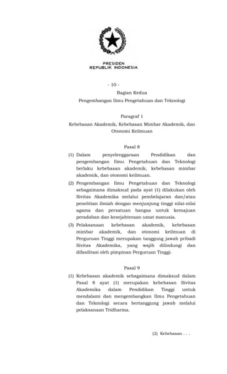 - 10 -
Bagian Kedua
Pengembangan Ilmu Pengetahuan dan Teknologi
Paragraf 1
Kebebasan Akademik, Kebebasan Mimbar Akademik, dan
Otonomi Keilmuan
Pasal 8
(1) Dalam penyelenggaraan Pendidikan dan
pengembangan Ilmu Pengetahuan dan Teknologi
berlaku kebebasan akademik, kebebasan mimbar
akademik, dan otonomi keilmuan.
(2) Pengembangan Ilmu Pengetahuan dan Teknologi
sebagaimana dimaksud pada ayat (1) dilakukan oleh
Sivitas Akademika melalui pembelajaran dan/atau
penelitian ilmiah dengan menjunjung tinggi nilai-nilai
agama dan persatuan bangsa untuk kemajuan
peradaban dan kesejahteraan umat manusia.
(3) Pelaksanaan kebebasan akademik, kebebasan
mimbar akademik, dan otonomi keilmuan di
Perguruan Tinggi merupakan tanggung jawab pribadi
Sivitas Akademika, yang wajib dilindungi dan
difasilitasi oleh pimpinan Perguruan Tinggi.
Pasal 9
(1) Kebebasan akademik sebagaimana dimaksud dalam
Pasal 8 ayat (1) merupakan kebebasan Sivitas
Akademika dalam Pendidikan Tinggi untuk
mendalami dan mengembangkan Ilmu Pengetahuan
dan Teknologi secara bertanggung jawab melalui
pelaksanaan Tridharma.
(2) Kebebasan . . .
 