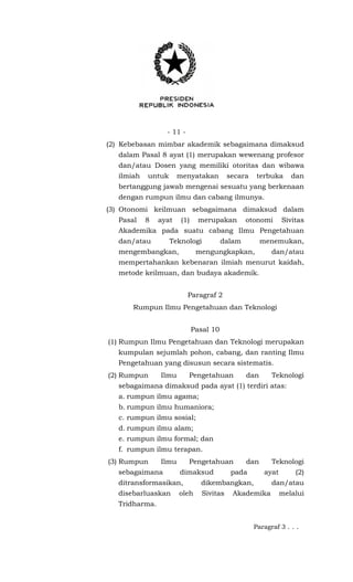 - 11 -
(2) Kebebasan mimbar akademik sebagaimana dimaksud
dalam Pasal 8 ayat (1) merupakan wewenang profesor
dan/atau Dosen yang memiliki otoritas dan wibawa
ilmiah untuk menyatakan secara terbuka dan
bertanggung jawab mengenai sesuatu yang berkenaan
dengan rumpun ilmu dan cabang ilmunya.
(3) Otonomi keilmuan sebagaimana dimaksud dalam
Pasal 8 ayat (1) merupakan otonomi Sivitas
Akademika pada suatu cabang Ilmu Pengetahuan
dan/atau Teknologi dalam menemukan,
mengembangkan, mengungkapkan, dan/atau
mempertahankan kebenaran ilmiah menurut kaidah,
metode keilmuan, dan budaya akademik.
Paragraf 2
Rumpun Ilmu Pengetahuan dan Teknologi
Pasal 10
(1) Rumpun Ilmu Pengetahuan dan Teknologi merupakan
kumpulan sejumlah pohon, cabang, dan ranting Ilmu
Pengetahuan yang disusun secara sistematis.
(2) Rumpun Ilmu Pengetahuan dan Teknologi
sebagaimana dimaksud pada ayat (1) terdiri atas:
a. rumpun ilmu agama;
b. rumpun ilmu humaniora;
c. rumpun ilmu sosial;
d. rumpun ilmu alam;
e. rumpun ilmu formal; dan
f. rumpun ilmu terapan.
(3) Rumpun Ilmu Pengetahuan dan Teknologi
sebagaimana dimaksud pada ayat (2)
ditransformasikan, dikembangkan, dan/atau
disebarluaskan oleh Sivitas Akademika melalui
Tridharma.
Paragraf 3 . . .
 