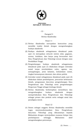 - 12 -
Paragraf 3
Sivitas Akademika
Pasal 11
(1) Sivitas Akademika merupakan komunitas yang
memiliki tradisi ilmiah dengan mengembangkan
budaya akademik.
(2) Budaya akademik sebagaimana dimaksud pada
ayat (1) merupakan seluruh sistem nilai, gagasan,
norma, tindakan, dan karya yang bersumber dari
Ilmu Pengetahuan dan Teknologi sesuai dengan asas
Pendidikan Tinggi.
(3) Pengembangan budaya akademik sebagaimana
dimaksud pada ayat (1) dilakukan dengan interaksi
sosial tanpa membedakan suku, agama, ras,
antargolongan, jenis kelamin, kedudukan sosial,
tingkat kemampuan ekonomi, dan aliran politik.
(4) Interaksi sosial sebagaimana dimaksud pada ayat (3)
dilakukan dalam pembelajaran, pencarian kebenaran
ilmiah, penguasaan dan/atau pengembangan Ilmu
Pengetahuan dan Teknologi serta pengembangan
Perguruan Tinggi sebagai lembaga ilmiah.
(5) Sivitas Akademika berkewajiban memelihara dan
mengembangkan budaya akademik dengan
memperlakukan Ilmu Pengetahuan dan Teknologi
sebagai proses dan produk serta sebagai amal dan
paradigma moral.
Pasal 12
(1) Dosen sebagai anggota Sivitas Akademika memiliki
tugas mentransformasikan Ilmu Pengetahuan
dan/atau Teknologi yang dikuasainya kepada
Mahasiswa dengan mewujudkan suasana belajar dan
pembelajaran sehingga Mahasiswa aktif
mengembangkan potensinya.
(2) Dosen . . .
 