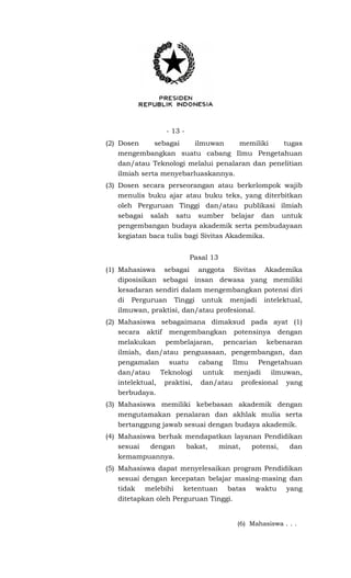 - 13 -
(2) Dosen sebagai ilmuwan memiliki tugas
mengembangkan suatu cabang Ilmu Pengetahuan
dan/atau Teknologi melalui penalaran dan penelitian
ilmiah serta menyebarluaskannya.
(3) Dosen secara perseorangan atau berkelompok wajib
menulis buku ajar atau buku teks, yang diterbitkan
oleh Perguruan Tinggi dan/atau publikasi ilmiah
sebagai salah satu sumber belajar dan untuk
pengembangan budaya akademik serta pembudayaan
kegiatan baca tulis bagi Sivitas Akademika.
Pasal 13
(1) Mahasiswa sebagai anggota Sivitas Akademika
diposisikan sebagai insan dewasa yang memiliki
kesadaran sendiri dalam mengembangkan potensi diri
di Perguruan Tinggi untuk menjadi intelektual,
ilmuwan, praktisi, dan/atau profesional.
(2) Mahasiswa sebagaimana dimaksud pada ayat (1)
secara aktif mengembangkan potensinya dengan
melakukan pembelajaran, pencarian kebenaran
ilmiah, dan/atau penguasaan, pengembangan, dan
pengamalan suatu cabang Ilmu Pengetahuan
dan/atau Teknologi untuk menjadi ilmuwan,
intelektual, praktisi, dan/atau profesional yang
berbudaya.
(3) Mahasiswa memiliki kebebasan akademik dengan
mengutamakan penalaran dan akhlak mulia serta
bertanggung jawab sesuai dengan budaya akademik.
(4) Mahasiswa berhak mendapatkan layanan Pendidikan
sesuai dengan bakat, minat, potensi, dan
kemampuannya.
(5) Mahasiswa dapat menyelesaikan program Pendidikan
sesuai dengan kecepatan belajar masing-masing dan
tidak melebihi ketentuan batas waktu yang
ditetapkan oleh Perguruan Tinggi.
(6) Mahasiswa . . .
 