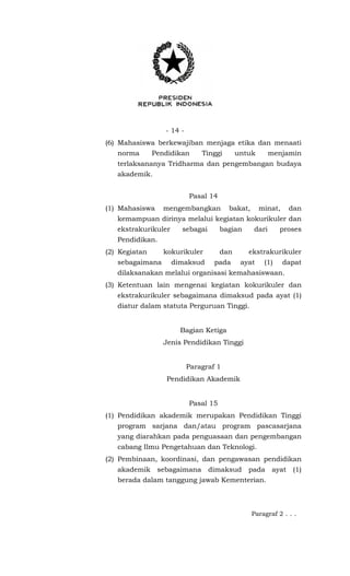- 14 -
(6) Mahasiswa berkewajiban menjaga etika dan menaati
norma Pendidikan Tinggi untuk menjamin
terlaksananya Tridharma dan pengembangan budaya
akademik.
Pasal 14
(1) Mahasiswa mengembangkan bakat, minat, dan
kemampuan dirinya melalui kegiatan kokurikuler dan
ekstrakurikuler sebagai bagian dari proses
Pendidikan.
(2) Kegiatan kokurikuler dan ekstrakurikuler
sebagaimana dimaksud pada ayat (1) dapat
dilaksanakan melalui organisasi kemahasiswaan.
(3) Ketentuan lain mengenai kegiatan kokurikuler dan
ekstrakurikuler sebagaimana dimaksud pada ayat (1)
diatur dalam statuta Perguruan Tinggi.
Bagian Ketiga
Jenis Pendidikan Tinggi
Paragraf 1
Pendidikan Akademik
Pasal 15
(1) Pendidikan akademik merupakan Pendidikan Tinggi
program sarjana dan/atau program pascasarjana
yang diarahkan pada penguasaan dan pengembangan
cabang Ilmu Pengetahuan dan Teknologi.
(2) Pembinaan, koordinasi, dan pengawasan pendidikan
akademik sebagaimana dimaksud pada ayat (1)
berada dalam tanggung jawab Kementerian.
Paragraf 2 . . .
 