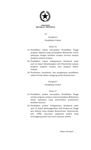 - 15 -
Paragraf 2
Pendidikan Vokasi
Pasal 16
(1) Pendidikan vokasi merupakan Pendidikan Tinggi
program diploma yang menyiapkan Mahasiswa untuk
pekerjaan dengan keahlian terapan tertentu sampai
program sarjana terapan.
(2) Pendidikan vokasi sebagaimana dimaksud pada
ayat (1) dapat dikembangkan oleh Pemerintah sampai
program magister terapan atau program doktor
terapan.
(3) Pembinaan, koordinasi, dan pengawasan pendidikan
vokasi berada dalam tanggung jawab Kementerian.
Paragraf 3
Pendidikan Profesi
Pasal 17
(1) Pendidikan profesi merupakan Pendidikan Tinggi
setelah program sarjana yang menyiapkan Mahasiswa
dalam pekerjaan yang memerlukan persyaratan
keahlian khusus.
(2) Pendidikan profesi sebagaimana dimaksud pada
ayat (1) dapat diselenggarakan oleh Perguruan Tinggi
dan bekerja sama dengan Kementerian, Kementerian
lain, LPNK, dan/atau organisasi profesi yang
bertanggung jawab atas mutu layanan profesi.
Bagian Keempat . . .
 