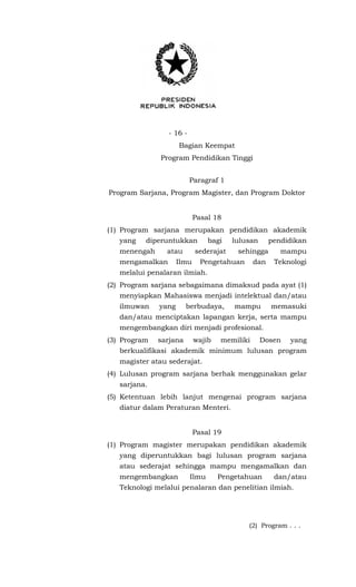 - 16 -
Bagian Keempat
Program Pendidikan Tinggi
Paragraf 1
Program Sarjana, Program Magister, dan Program Doktor
Pasal 18
(1) Program sarjana merupakan pendidikan akademik
yang diperuntukkan bagi lulusan pendidikan
menengah atau sederajat sehingga mampu
mengamalkan Ilmu Pengetahuan dan Teknologi
melalui penalaran ilmiah.
(2) Program sarjana sebagaimana dimaksud pada ayat (1)
menyiapkan Mahasiswa menjadi intelektual dan/atau
ilmuwan yang berbudaya, mampu memasuki
dan/atau menciptakan lapangan kerja, serta mampu
mengembangkan diri menjadi profesional.
(3) Program sarjana wajib memiliki Dosen yang
berkualifikasi akademik minimum lulusan program
magister atau sederajat.
(4) Lulusan program sarjana berhak menggunakan gelar
sarjana.
(5) Ketentuan lebih lanjut mengenai program sarjana
diatur dalam Peraturan Menteri.
Pasal 19
(1) Program magister merupakan pendidikan akademik
yang diperuntukkan bagi lulusan program sarjana
atau sederajat sehingga mampu mengamalkan dan
mengembangkan Ilmu Pengetahuan dan/atau
Teknologi melalui penalaran dan penelitian ilmiah.
(2) Program . . .
 