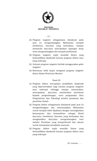 - 17 -
(2) Program magister sebagaimana dimaksud pada
ayat (1) mengembangkan Mahasiswa menjadi
intelektual, ilmuwan yang berbudaya, mampu
memasuki dan/atau menciptakan lapangan kerja
serta mengembangkan diri menjadi profesional.
(3) Program magister wajib memiliki Dosen yang
berkualifikasi akademik lulusan program doktor atau
yang sederajat.
(4) Lulusan program magister berhak menggunakan gelar
magister.
(5) Ketentuan lebih lanjut mengenai program magister
diatur dalam Peraturan Menteri.
Pasal 20
(1) Program doktor merupakan pendidikan akademik
yang diperuntukkan bagi lulusan program magister
atau sederajat sehingga mampu menemukan,
menciptakan, dan/atau memberikan kontribusi
kepada pengembangan, serta pengamalan Ilmu
Pengetahuan dan Teknologi melalui penalaran dan
penelitian ilmiah.
(2) Program doktor sebagaimana dimaksud pada ayat (1)
mengembangkan dan memantapkan Mahasiswa
untuk menjadi lebih bijaksana dengan meningkatkan
kemampuan dan kemandirian sebagai filosof
dan/atau intelektual, ilmuwan yang berbudaya dan
menghasilkan dan/atau mengembangkan teori
melalui Penelitian yang komprehensif dan akurat
untuk memajukan peradaban manusia.
(3) Program doktor wajib memiliki Dosen yang
berkualifikasi akademik lulusan program doktor atau
yang sederajat.
(4) Lulusan . . .
 