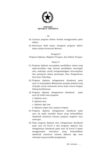 - 18 -
(4) Lulusan program doktor berhak menggunakan gelar
doktor.
(5) Ketentuan lebih lanjut mengenai program doktor
diatur dalam Peraturan Menteri.
Paragraf 2
Program Diploma, Magister Terapan, dan Doktor Terapan
Pasal 21
(1) Program diploma merupakan pendidikan vokasi yang
diperuntukkan bagi lulusan pendidikan menengah
atau sederajat untuk mengembangkan keterampilan
dan penalaran dalam penerapan Ilmu Pengetahuan
dan/atau Teknologi.
(2) Program diploma sebagaimana dimaksud pada
ayat (1) menyiapkan Mahasiswa menjadi praktisi yang
terampil untuk memasuki dunia kerja sesuai dengan
bidang keahliannya.
(3) Program diploma sebagaimana dimaksud pada
ayat (2) terdiri atas program:
a. diploma satu;
b. diploma dua;
c. diploma tiga; dan
d. diploma empat atau sarjana terapan.
(4) Program diploma sebagaimana dimaksud pada
ayat (3) wajib memiliki Dosen yang berkualifikasi
akademik minimum lulusan program magister atau
sederajat.
(5) Pada program diploma satu sebagaimana dimaksud
pada ayat (3) huruf a dan program diploma dua
sebagaimana dimaksud pada ayat (3) huruf b dapat
menggunakan instruktur yang berkualifikasi
akademik minimum lulusan diploma tiga atau
sederajat yang memiliki pengalaman.
(6) Lulusan . . .
 