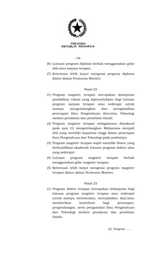 - 19 -
(6) Lulusan program diploma berhak menggunakan gelar
ahli atau sarjana terapan.
(7) Ketentuan lebih lanjut mengenai program diploma
diatur dalam Peraturan Menteri.
Pasal 22
(1) Program magister terapan merupakan kelanjutan
pendidikan vokasi yang diperuntukkan bagi lulusan
program sarjana terapan atau sederajat untuk
mampu mengembangkan dan mengamalkan
penerapan Ilmu Pengetahuan dan/atau Teknologi
melalui penalaran dan penelitian ilmiah.
(2) Program magister terapan sebagaimana dimaksud
pada ayat (1) mengembangkan Mahasiswa menjadi
ahli yang memiliki kapasitas tinggi dalam penerapan
Ilmu Pengetahuan dan Teknologi pada profesinya.
(3) Program magister terapan wajib memiliki Dosen yang
berkualifikasi akademik lulusan program doktor atau
yang sederajat.
(4) Lulusan program magister terapan berhak
menggunakan gelar magister terapan.
(5) Ketentuan lebih lanjut mengenai program magister
terapan diatur dalam Peraturan Menteri.
Pasal 23
(1) Program doktor terapan merupakan kelanjutan bagi
lulusan program magister terapan atau sederajat
untuk mampu menemukan, menciptakan, dan/atau
memberikan kontribusi bagi penerapan,
pengembangan, serta pengamalan Ilmu Pengetahuan
dan Teknologi melalui penalaran dan penelitian
ilmiah.
(2) Program . . .
 