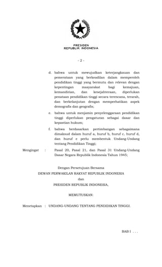 - 2 -
d. bahwa untuk mewujudkan keterjangkauan dan
pemerataan yang berkeadilan dalam memperoleh
pendidikan tinggi yang bermutu dan relevan dengan
kepentingan masyarakat bagi kemajuan,
kemandirian, dan kesejahteraan, diperlukan
penataan pendidikan tinggi secara terencana, terarah,
dan berkelanjutan dengan memperhatikan aspek
demografis dan geografis;
e. bahwa untuk menjamin penyelenggaraan pendidikan
tinggi diperlukan pengaturan sebagai dasar dan
kepastian hukum;
f. bahwa berdasarkan pertimbangan sebagaimana
dimaksud dalam huruf a, huruf b, huruf c, huruf d,
dan huruf e perlu membentuk Undang-Undang
tentang Pendidikan Tinggi;
Mengingat : Pasal 20, Pasal 21, dan Pasal 31 Undang-Undang
Dasar Negara Republik Indonesia Tahun 1945;
Dengan Persetujuan Bersama
DEWAN PERWAKILAN RAKYAT REPUBLIK INDONESIA
dan
PRESIDEN REPUBLIK INDONESIA,
MEMUTUSKAN:
Menetapkan : UNDANG-UNDANG TENTANG PENDIDIKAN TINGGI.
BAB I . . .
 