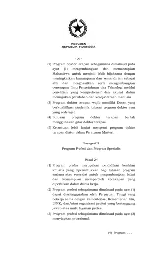 - 20 -
(2) Program doktor terapan sebagaimana dimaksud pada
ayat (1) mengembangkan dan memantapkan
Mahasiswa untuk menjadi lebih bijaksana dengan
meningkatkan kemampuan dan kemandirian sebagai
ahli dan menghasilkan serta mengembangkan
penerapan Ilmu Pengetahuan dan Teknologi melalui
penelitian yang komprehensif dan akurat dalam
memajukan peradaban dan kesejahteraan manusia.
(3) Program doktor terapan wajib memiliki Dosen yang
berkualifikasi akademik lulusan program doktor atau
yang sederajat.
(4) Lulusan program doktor terapan berhak
menggunakan gelar doktor terapan.
(5) Ketentuan lebih lanjut mengenai program doktor
terapan diatur dalam Peraturan Menteri.
Paragraf 3
Program Profesi dan Program Spesialis
Pasal 24
(1) Program profesi merupakan pendidikan keahlian
khusus yang diperuntukkan bagi lulusan program
sarjana atau sederajat untuk mengembangkan bakat
dan kemampuan memperoleh kecakapan yang
diperlukan dalam dunia kerja.
(2) Program profesi sebagaimana dimaksud pada ayat (1)
dapat diselenggarakan oleh Perguruan Tinggi yang
bekerja sama dengan Kementerian, Kementerian lain,
LPNK, dan/atau organisasi profesi yang bertanggung
jawab atas mutu layanan profesi.
(3) Program profesi sebagaimana dimaksud pada ayat (2)
menyiapkan profesional.
(4) Program . . .
 
