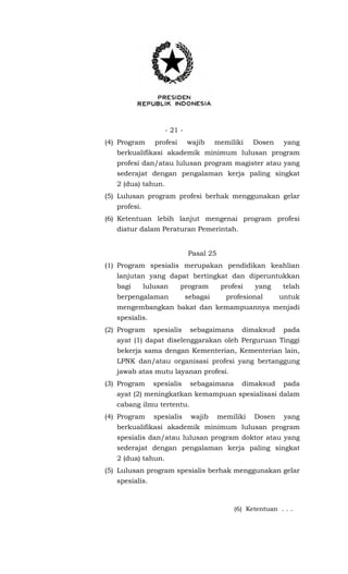- 21 -
(4) Program profesi wajib memiliki Dosen yang
berkualifikasi akademik minimum lulusan program
profesi dan/atau lulusan program magister atau yang
sederajat dengan pengalaman kerja paling singkat
2 (dua) tahun.
(5) Lulusan program profesi berhak menggunakan gelar
profesi.
(6) Ketentuan lebih lanjut mengenai program profesi
diatur dalam Peraturan Pemerintah.
Pasal 25
(1) Program spesialis merupakan pendidikan keahlian
lanjutan yang dapat bertingkat dan diperuntukkan
bagi lulusan program profesi yang telah
berpengalaman sebagai profesional untuk
mengembangkan bakat dan kemampuannya menjadi
spesialis.
(2) Program spesialis sebagaimana dimaksud pada
ayat (1) dapat diselenggarakan oleh Perguruan Tinggi
bekerja sama dengan Kementerian, Kementerian lain,
LPNK dan/atau organisasi profesi yang bertanggung
jawab atas mutu layanan profesi.
(3) Program spesialis sebagaimana dimaksud pada
ayat (2) meningkatkan kemampuan spesialisasi dalam
cabang ilmu tertentu.
(4) Program spesialis wajib memiliki Dosen yang
berkualifikasi akademik minimum lulusan program
spesialis dan/atau lulusan program doktor atau yang
sederajat dengan pengalaman kerja paling singkat
2 (dua) tahun.
(5) Lulusan program spesialis berhak menggunakan gelar
spesialis.
(6) Ketentuan . . .
 