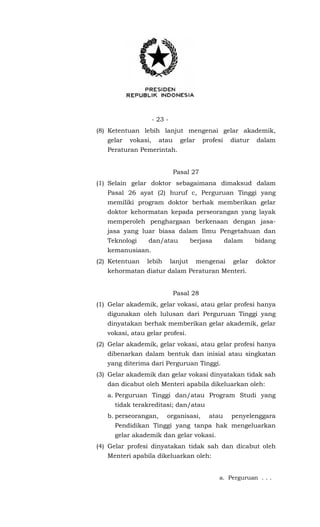 - 23 -
(8) Ketentuan lebih lanjut mengenai gelar akademik,
gelar vokasi, atau gelar profesi diatur dalam
Peraturan Pemerintah.
Pasal 27
(1) Selain gelar doktor sebagaimana dimaksud dalam
Pasal 26 ayat (2) huruf c, Perguruan Tinggi yang
memiliki program doktor berhak memberikan gelar
doktor kehormatan kepada perseorangan yang layak
memperoleh penghargaan berkenaan dengan jasa-
jasa yang luar biasa dalam Ilmu Pengetahuan dan
Teknologi dan/atau berjasa dalam bidang
kemanusiaan.
(2) Ketentuan lebih lanjut mengenai gelar doktor
kehormatan diatur dalam Peraturan Menteri.
Pasal 28
(1) Gelar akademik, gelar vokasi, atau gelar profesi hanya
digunakan oleh lulusan dari Perguruan Tinggi yang
dinyatakan berhak memberikan gelar akademik, gelar
vokasi, atau gelar profesi.
(2) Gelar akademik, gelar vokasi, atau gelar profesi hanya
dibenarkan dalam bentuk dan inisial atau singkatan
yang diterima dari Perguruan Tinggi.
(3) Gelar akademik dan gelar vokasi dinyatakan tidak sah
dan dicabut oleh Menteri apabila dikeluarkan oleh:
a. Perguruan Tinggi dan/atau Program Studi yang
tidak terakreditasi; dan/atau
b. perseorangan, organisasi, atau penyelenggara
Pendidikan Tinggi yang tanpa hak mengeluarkan
gelar akademik dan gelar vokasi.
(4) Gelar profesi dinyatakan tidak sah dan dicabut oleh
Menteri apabila dikeluarkan oleh:
a. Perguruan . . .
 
