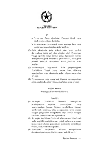 - 24 -
a. Perguruan Tinggi dan/atau Program Studi yang
tidak terakreditasi; dan/atau
b. perseorangan, organisasi, atau lembaga lain yang
tanpa hak mengeluarkan gelar profesi.
(5) Gelar akademik, gelar vokasi, atau gelar profesi
dinyatakan tidak sah dan dicabut oleh Perguruan
Tinggi apabila karya ilmiah yang digunakan untuk
memperoleh gelar akademik, gelar vokasi, atau gelar
profesi terbukti merupakan hasil jiplakan atau
plagiat.
(6) Perseorangan, organisasi, atau penyelenggara
Pendidikan Tinggi yang tanpa hak dilarang
memberikan gelar akademik, gelar vokasi, atau gelar
profesi.
(7) Perseorangan yang tanpa hak dilarang menggunakan
gelar akademik, gelar vokasi, dan/atau gelar profesi.
Bagian Kelima
Kerangka Kualifikasi Nasional
Pasal 29
(1) Kerangka Kualifikasi Nasional merupakan
penjenjangan capaian pembelajaran yang
menyetarakan luaran bidang pendidikan formal,
nonformal, informal, atau pengalaman kerja dalam
rangka pengakuan kompetensi kerja sesuai dengan
struktur pekerjaan diberbagai sektor.
(2) Kerangka Kualifikasi Nasional sebagaimana dimaksud
pada ayat (1) menjadi acuan pokok dalam penetapan
kompetensi lulusan pendidikan akademik, pendidikan
vokasi, dan pendidikan profesi.
(3) Penetapan kompetensi lulusan sebagaimana
dimaksud pada ayat (2) ditetapkan oleh Menteri.
Bagian Keenam . . .
 