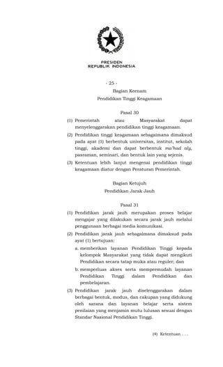 - 25 -
Bagian Keenam
Pendidikan Tinggi Keagamaan
Pasal 30
(1) Pemerintah atau Masyarakat dapat
menyelenggarakan pendidikan tinggi keagamaan.
(2) Pendidikan tinggi keagamaan sebagaimana dimaksud
pada ayat (1) berbentuk universitas, institut, sekolah
tinggi, akademi dan dapat berbentuk ma’had aly,
pasraman, seminari, dan bentuk lain yang sejenis.
(3) Ketentuan lebih lanjut mengenai pendidikan tinggi
keagamaan diatur dengan Peraturan Pemerintah.
Bagian Ketujuh
Pendidikan Jarak Jauh
Pasal 31
(1) Pendidikan jarak jauh merupakan proses belajar
mengajar yang dilakukan secara jarak jauh melalui
penggunaan berbagai media komunikasi.
(2) Pendidikan jarak jauh sebagaimana dimaksud pada
ayat (1) bertujuan:
a. memberikan layanan Pendidikan Tinggi kepada
kelompok Masyarakat yang tidak dapat mengikuti
Pendidikan secara tatap muka atau reguler; dan
b. memperluas akses serta mempermudah layanan
Pendidikan Tinggi dalam Pendidikan dan
pembelajaran.
(3) Pendidikan jarak jauh diselenggarakan dalam
berbagai bentuk, modus, dan cakupan yang didukung
oleh sarana dan layanan belajar serta sistem
penilaian yang menjamin mutu lulusan sesuai dengan
Standar Nasional Pendidikan Tinggi.
(4) Ketentuan . . .
 