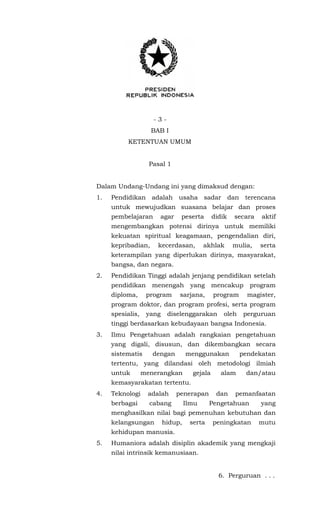- 3 -
BAB I
KETENTUAN UMUM
Pasal 1
Dalam Undang-Undang ini yang dimaksud dengan:
1. Pendidikan adalah usaha sadar dan terencana
untuk mewujudkan suasana belajar dan proses
pembelajaran agar peserta didik secara aktif
mengembangkan potensi dirinya untuk memiliki
kekuatan spiritual keagamaan, pengendalian diri,
kepribadian, kecerdasan, akhlak mulia, serta
keterampilan yang diperlukan dirinya, masyarakat,
bangsa, dan negara.
2. Pendidikan Tinggi adalah jenjang pendidikan setelah
pendidikan menengah yang mencakup program
diploma, program sarjana, program magister,
program doktor, dan program profesi, serta program
spesialis, yang diselenggarakan oleh perguruan
tinggi berdasarkan kebudayaan bangsa Indonesia.
3. Ilmu Pengetahuan adalah rangkaian pengetahuan
yang digali, disusun, dan dikembangkan secara
sistematis dengan menggunakan pendekatan
tertentu, yang dilandasi oleh metodologi ilmiah
untuk menerangkan gejala alam dan/atau
kemasyarakatan tertentu.
4. Teknologi adalah penerapan dan pemanfaatan
berbagai cabang Ilmu Pengetahuan yang
menghasilkan nilai bagi pemenuhan kebutuhan dan
kelangsungan hidup, serta peningkatan mutu
kehidupan manusia.
5. Humaniora adalah disiplin akademik yang mengkaji
nilai intrinsik kemanusiaan.
6. Perguruan . . .
 