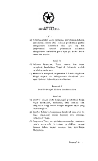 - 30 -
(3) Ketentuan lebih lanjut mengenai penyetaraan lulusan
pendidikan vokasi atau lulusan pendidikan profesi
sebagaimana dimaksud pada ayat (1) dan
penyetaraan lulusan pendidikan akademik
sebagaimana dimaksud pada ayat (2) diatur dalam
Peraturan Menteri.
Pasal 40
(1) Lulusan Perguruan Tinggi negara lain dapat
mengikuti Pendidikan Tinggi di Indonesia setelah
melalui penyetaraan.
(2) Ketentuan mengenai penyetaraan lulusan Perguruan
Tinggi negara lain sebagaimana dimaksud pada
ayat (1) diatur dalam Peraturan Menteri.
Paragraf 5
Sumber Belajar, Sarana, dan Prasarana
Pasal 41
(1) Sumber belajar pada lingkungan pendidikan tinggi
wajib disediakan, difasilitasi, atau dimiliki oleh
Perguruan Tinggi sesuai dengan Program Studi yang
dikembangkan.
(2) Sumber belajar sebagaimana dimaksud pada ayat (1)
dapat digunakan secara bersama oleh beberapa
Perguruan Tinggi.
(3) Perguruan Tinggi menyediakan sarana dan prasarana
untuk memenuhi keperluan pendidikan sesuai
dengan bakat, minat, potensi, dan kecerdasan
Mahasiswa.
Paragraf 6 . . .
 
