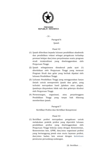- 31 -
Paragraf 6
Ijazah
Pasal 42
(1) Ijazah diberikan kepada lulusan pendidikan akademik
dan pendidikan vokasi sebagai pengakuan terhadap
prestasi belajar dan/atau penyelesaian suatu program
studi terakreditasi yang diselenggarakan oleh
Perguruan Tinggi.
(2) Ijazah sebagaimana dimaksud pada ayat (1)
diterbitkan oleh Perguruan Tinggi yang memuat
Program Studi dan gelar yang berhak dipakai oleh
lulusan Pendidikan Tinggi.
(3) Lulusan Pendidikan Tinggi yang menggunakan karya
ilmiah untuk memperoleh ijazah dan gelar, yang
terbukti merupakan hasil jiplakan atau plagiat,
ijazahnya dinyatakan tidak sah dan gelarnya dicabut
oleh Perguruan Tinggi.
(4) Perseorangan, organisasi, atau penyelenggara
Pendidikan Tinggi yang tanpa hak dilarang
memberikan ijazah.
Paragraf 7
Sertifikat Profesi dan Sertifikat Kompetensi
Pasal 43
(1) Sertifikat profesi merupakan pengakuan untuk
melakukan praktik profesi yang diperoleh lulusan
pendidikan profesi yang diselenggarakan oleh
Perguruan Tinggi bekerja sama dengan Kementerian,
Kementerian lain, LPNK, dan/atau organisasi profesi
yang bertanggung jawab atas mutu layanan profesi,
dan/atau badan lain sesuai dengan ketentuan
peraturan perundang-undangan.
(2) Sertifikat . . .
 