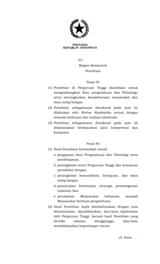 - 33 -
Bagian Kesepuluh
Penelitian
Pasal 45
(1) Penelitian di Perguruan Tinggi diarahkan untuk
mengembangkan Ilmu pengetahuan dan Teknologi,
serta meningkatkan kesejahteraan masyarakat dan
daya saing bangsa.
(2) Penelitian sebagaimana dimaksud pada ayat (1)
dilakukan oleh Sivitas Akademika sesuai dengan
otonomi keilmuan dan budaya akademik.
(3) Penelitian sebagaimana dimaksud pada ayat (2)
dilaksanakan berdasarkan jalur kompetensi dan
kompetisi.
Pasal 46
(1) Hasil Penelitian bermanfaat untuk:
a. pengayaan Ilmu Pengetahuan dan Teknologi serta
pembelajaran;
b. peningkatan mutu Perguruan Tinggi dan kemajuan
peradaban bangsa;
c. peningkatan kemandirian, kemajuan, dan daya
saing bangsa;
d. pemenuhan kebutuhan strategis pembangunan
nasional; dan
e. perubahan Masyarakat Indonesia menjadi
Masyarakat berbasis pengetahuan.
(2) Hasil Penelitian wajib disebarluaskan dengan cara
diseminarkan, dipublikasikan, dan/atau dipatenkan
oleh Perguruan Tinggi, kecuali hasil Penelitian yang
bersifat rahasia, mengganggu, dan/atau
membahayakan kepentingan umum.
(3) Hasil . . .
 