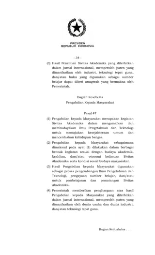 - 34 -
(3) Hasil Penelitian Sivitas Akademika yang diterbitkan
dalam jurnal internasional, memperoleh paten yang
dimanfaatkan oleh industri, teknologi tepat guna,
dan/atau buku yang digunakan sebagai sumber
belajar dapat diberi anugerah yang bermakna oleh
Pemerintah.
Bagian Kesebelas
Pengabdian Kepada Masyarakat
Pasal 47
(1) Pengabdian kepada Masyarakat merupakan kegiatan
Sivitas Akademika dalam mengamalkan dan
membudayakan Ilmu Pengetahuan dan Teknologi
untuk memajukan kesejahteraan umum dan
mencerdaskan kehidupan bangsa.
(2) Pengabdian kepada Masyarakat sebagaimana
dimaksud pada ayat (1) dilakukan dalam berbagai
bentuk kegiatan sesuai dengan budaya akademik,
keahlian, dan/atau otonomi keilmuan Sivitas
Akademika serta kondisi sosial budaya masyarakat.
(3) Hasil Pengabdian kepada Masyarakat digunakan
sebagai proses pengembangan Ilmu Pengetahuan dan
Teknologi, pengayaan sumber belajar, dan/atau
untuk pembelajaran dan pematangan Sivitas
Akademika.
(4) Pemerintah memberikan penghargaan atas hasil
Pengabdian kepada Masyarakat yang diterbitkan
dalam jurnal internasional, memperoleh paten yang
dimanfaatkan oleh dunia usaha dan dunia industri,
dan/atau teknologi tepat guna.
Bagian Keduabelas . . .
 